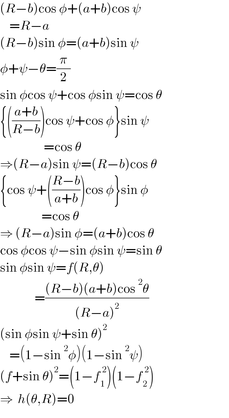 (R−b)cos φ+(a+b)cos ψ      =R−a  (R−b)sin φ=(a+b)sin ψ  φ+ψ−θ=(π/2)  sin φcos ψ+cos φsin ψ=cos θ  {(((a+b)/(R−b)))cos ψ+cos φ}sin ψ                     =cos θ  ⇒(R−a)sin ψ=(R−b)cos θ  {cos ψ+(((R−b)/(a+b)))cos φ}sin φ                    =cos θ  ⇒ (R−a)sin φ=(a+b)cos θ  cos φcos ψ−sin φsin ψ=sin θ  sin φsin ψ=f(R,θ)                 =(((R−b)(a+b)cos^2 θ)/((R−a)^2 ))  (sin φsin ψ+sin θ)^2       =(1−sin^2 φ)(1−sin^2 ψ)  (f+sin θ)^2 =(1−f_1 ^( 2) )(1−f_2 ^( 2) )  ⇒  h(θ,R)=0  
