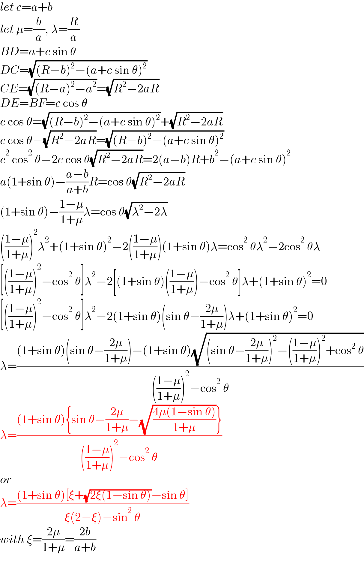 let c=a+b  let μ=(b/a), λ=(R/a)  BD=a+c sin θ  DC=(√((R−b)^2 −(a+c sin θ)^2 ))  CE=(√((R−a)^2 −a^2 ))=(√(R^2 −2aR))  DE=BF=c cos θ  c cos θ=(√((R−b)^2 −(a+c sin θ)^2 ))+(√(R^2 −2aR))  c cos θ−(√(R^2 −2aR))=(√((R−b)^2 −(a+c sin θ)^2 ))  c^2  cos^2  θ−2c cos θ(√(R^2 −2aR))=2(a−b)R+b^2 −(a+c sin θ)^2   a(1+sin θ)−((a−b)/(a+b))R=cos θ(√(R^2 −2aR))  (1+sin θ)−((1−μ)/(1+μ))λ=cos θ(√(λ^2 −2λ))  (((1−μ)/(1+μ)))^2 λ^2 +(1+sin θ)^2 −2(((1−μ)/(1+μ)))(1+sin θ)λ=cos^2  θλ^2 −2cos^2  θλ  [(((1−μ)/(1+μ)))^2 −cos^2  θ]λ^2 −2[(1+sin θ)(((1−μ)/(1+μ)))−cos^2  θ]λ+(1+sin θ)^2 =0  [(((1−μ)/(1+μ)))^2 −cos^2  θ]λ^2 −2(1+sin θ)(sin θ−((2μ)/(1+μ)))λ+(1+sin θ)^2 =0  λ=(((1+sin θ)(sin θ−((2μ)/(1+μ)))−(1+sin θ)(√((sin θ−((2μ)/(1+μ)))^2 −(((1−μ)/(1+μ)))^2 +cos^2  θ)))/((((1−μ)/(1+μ)))^2 −cos^2  θ))  λ=(((1+sin θ){sin θ−((2μ)/(1+μ))−(√((4μ(1−sin θ))/(1+μ)))})/((((1−μ)/(1+μ)))^2 −cos^2  θ))  or  λ=(((1+sin θ)[ξ+(√(2ξ(1−sin θ)))−sin θ])/(ξ(2−ξ)−sin^2  θ))  with ξ=((2μ)/(1+μ))=((2b)/(a+b))  
