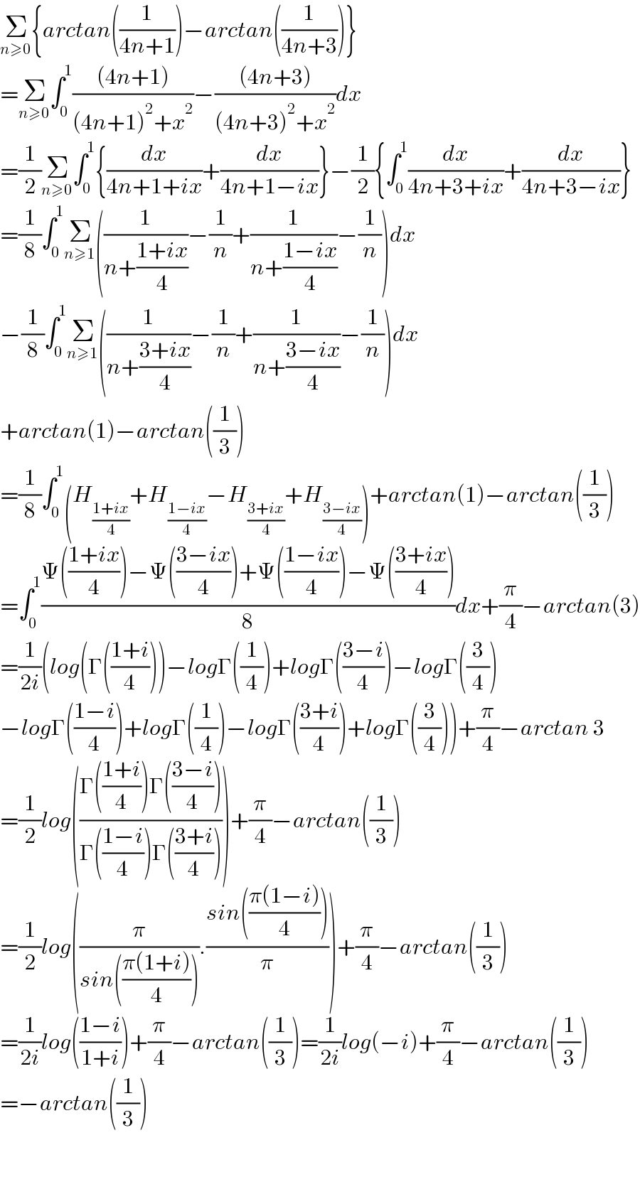Σ_(n≥0) {arctan((1/(4n+1)))−arctan((1/(4n+3)))}  =Σ_(n≥0) ∫_0 ^1 (((4n+1))/((4n+1)^2 +x^2 ))−(((4n+3))/((4n+3)^2 +x^2 ))dx  =(1/2)Σ_(n≥0) ∫_0 ^1 {(dx/(4n+1+ix))+(dx/(4n+1−ix))}−(1/2){∫_0 ^1 (dx/(4n+3+ix))+(dx/(4n+3−ix))}  =(1/8)∫_0 ^1 Σ_(n≥1) ((1/(n+((1+ix)/4)))−(1/n)+(1/(n+((1−ix)/4)))−(1/n))dx  −(1/8)∫_0 ^1 Σ_(n≥1) ((1/(n+((3+ix)/4)))−(1/n)+(1/(n+((3−ix)/4)))−(1/n))dx  +arctan(1)−arctan((1/3))  =(1/8)∫_0 ^1 (H_((1+ix)/4) +H_((1−ix)/4) −H_((3+ix)/4) +H_((3−ix)/4) )+arctan(1)−arctan((1/3))  =∫_0 ^1 ((Ψ(((1+ix)/4))−Ψ(((3−ix)/4))+Ψ(((1−ix)/4))−Ψ(((3+ix)/4)))/8)dx+(π/4)−arctan(3)  =(1/(2i))(log(Γ(((1+i)/4)))−logΓ((1/4))+logΓ(((3−i)/4))−logΓ((3/4))  −logΓ(((1−i)/4))+logΓ((1/4))−logΓ(((3+i)/4))+logΓ((3/4)))+(π/4)−arctan 3  =(1/2)log(((Γ(((1+i)/4))Γ(((3−i)/4)))/(Γ(((1−i)/4))Γ(((3+i)/4)))))+(π/4)−arctan((1/3))  =(1/2)log((π/(sin(((π(1+i))/4)))).((sin(((π(1−i))/4)))/π))+(π/4)−arctan((1/3))  =(1/(2i))log(((1−i)/(1+i)))+(π/4)−arctan((1/3))=(1/(2i))log(−i)+(π/4)−arctan((1/3))  =−arctan((1/3))      
