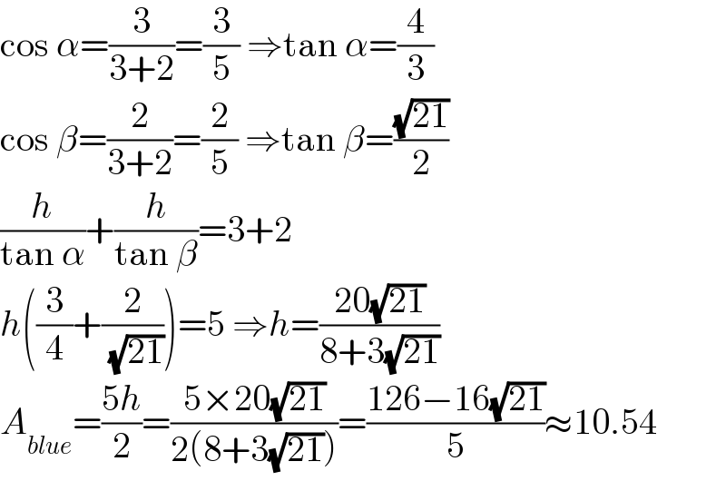 cos α=(3/(3+2))=(3/5) ⇒tan α=(4/3)  cos β=(2/(3+2))=(2/5) ⇒tan β=((√(21))/2)  (h/(tan α))+(h/(tan β))=3+2  h((3/4)+(2/( (√(21)))))=5 ⇒h=((20(√(21)))/(8+3(√(21))))  A_(blue) =((5h)/2)=((5×20(√(21)))/(2(8+3(√(21)))))=((126−16(√(21)))/5)≈10.54  
