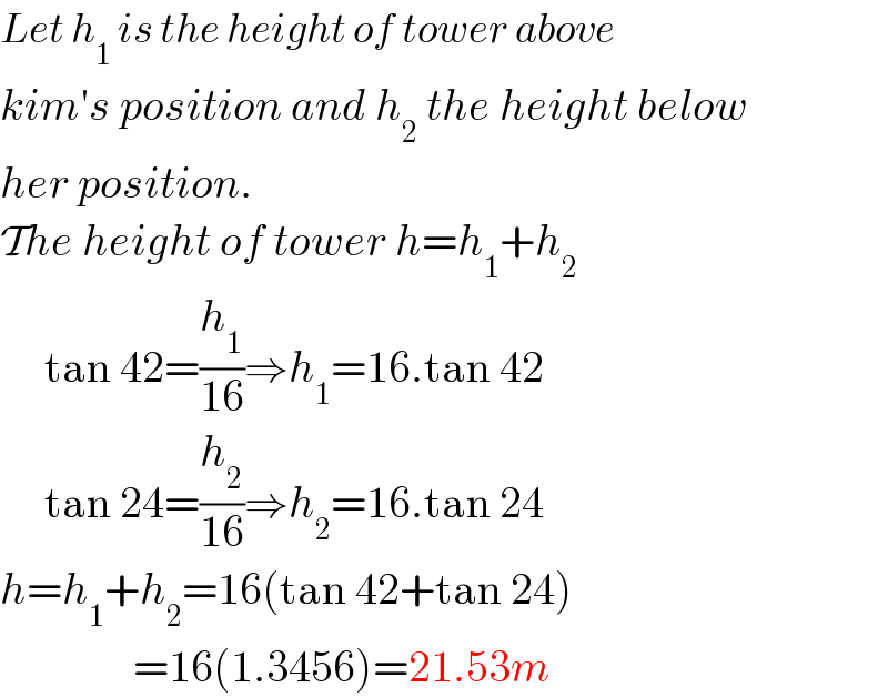 Let h_1  is the height of tower above   kim′s position and h_2  the height below  her position.  The height of tower h=h_1 +h_2        tan 42=(h_1 /(16))⇒h_1 =16.tan 42       tan 24=(h_2 /(16))⇒h_2 =16.tan 24  h=h_1 +h_2 =16(tan 42+tan 24)                 =16(1.3456)=21.53m  
