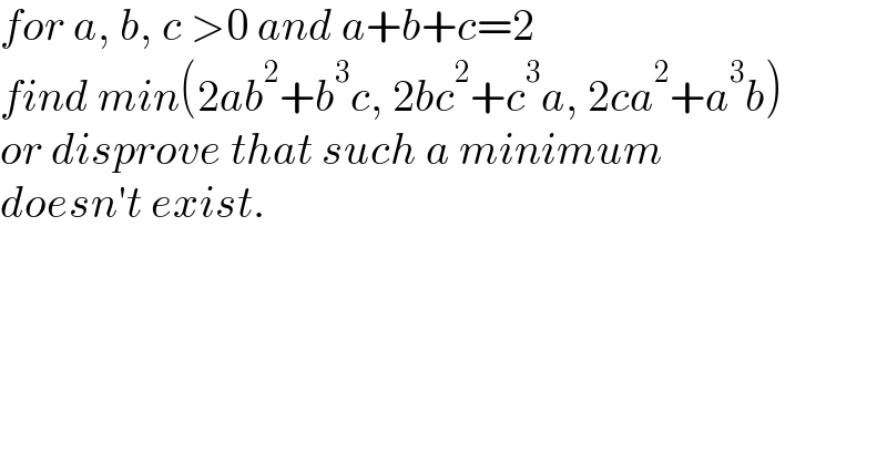 for a, b, c >0 and a+b+c=2  find min(2ab^2 +b^3 c, 2bc^2 +c^3 a, 2ca^2 +a^3 b)  or disprove that such a minimum  doesn′t exist.  