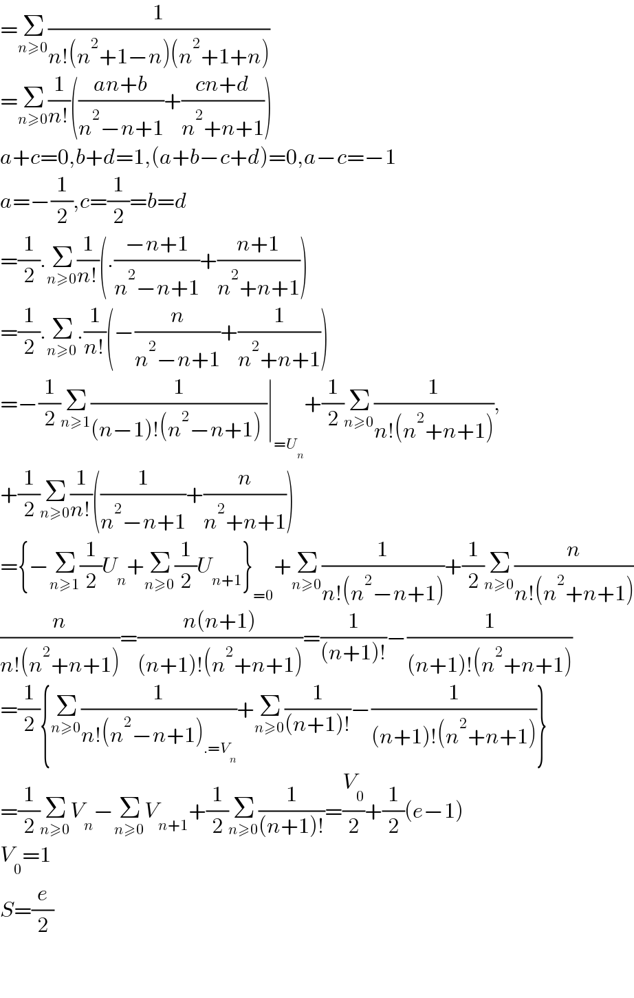 =Σ_(n≥0) (1/(n!(n^2 +1−n)(n^2 +1+n)))  =Σ_(n≥0) (1/(n!))(((an+b)/(n^2 −n+1))+((cn+d)/(n^2 +n+1)))  a+c=0,b+d=1,(a+b−c+d)=0,a−c=−1  a=−(1/2),c=(1/2)=b=d  =(1/2).Σ_(n≥0) (1/(n!))(.((−n+1)/(n^2 −n+1))+((n+1)/(n^2 +n+1)))  =(1/2).Σ_(n≥0) .(1/(n!))(−(n/(n^2 −n+1))+(1/(n^2 +n+1)))   =−(1/2)Σ_(n≥1) (1/((n−1)!(n^2 −n+1)_ ))∣_(=U_n ) +(1/2)Σ_(n≥0) (1/(n!(n^2 +n+1))),  +(1/2)Σ_(n≥0) (1/(n!))((1/(n^2 −n+1))+(n/(n^2 +n+1)))  ={−Σ_(n≥1) (1/2)U_n +Σ_(n≥0) (1/2)U_(n+1) }_(=0) +Σ_(n≥0) (1/(n!(n^2 −n+1)))+(1/2)Σ_(n≥0) (n/(n!(n^2 +n+1)))  (n/(n!(n^2 +n+1)))=((n(n+1))/((n+1)!(n^2 +n+1)))=(1/((n+1)!))−(1/((n+1)!(n^2 +n+1)))  =(1/2){Σ_(n≥0) (1/(n!(n^2 −n+1)_(.=V_n ) ))+Σ_(n≥0) (1/((n+1)!))−(1/((n+1)!(n^2 +n+1)))}  =(1/2)Σ_(n≥0) V_n −Σ_(n≥0) V_(n+1) +(1/2)Σ_(n≥0) (1/((n+1)!))=(V_0 /2)+(1/2)(e−1)  V_0 =1  S=(e/2)      