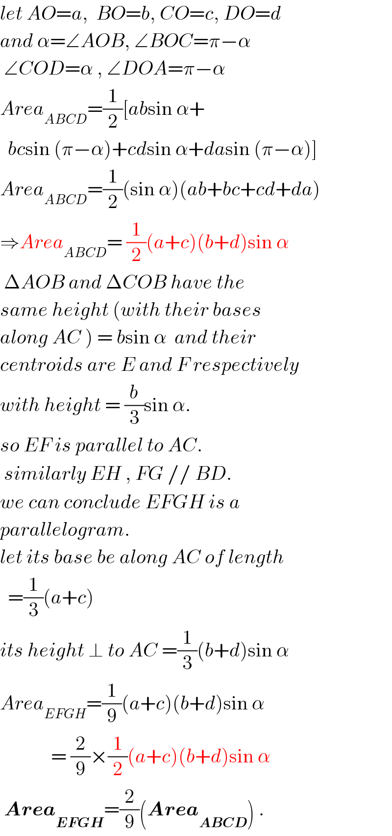 let AO=a,  BO=b, CO=c, DO=d  and α=∠AOB, ∠BOC=π−α   ∠COD=α , ∠DOA=π−α  Area_(ABCD) =(1/2)[absin α+    bcsin (π−α)+cdsin α+dasin (π−α)]  Area_(ABCD) =(1/2)(sin α)(ab+bc+cd+da)  ⇒Area_(ABCD) = (1/2)(a+c)(b+d)sin α   ΔAOB and ΔCOB have the  same height (with their bases  along AC ) = bsin α  and their  centroids are E and F respectively  with height = (b/3)sin α.  so EF is parallel to AC.   similarly EH , FG // BD.  we can conclude EFGH is a   parallelogram.  let its base be along AC of length    =(1/3)(a+c)  its height ⊥ to AC =(1/3)(b+d)sin α  Area_(EFGH) =(1/9)(a+c)(b+d)sin α               = (2/9)×(1/2)(a+c)(b+d)sin α   Area_(EFGH) =(2/9)(Area_(ABCD) ) .  