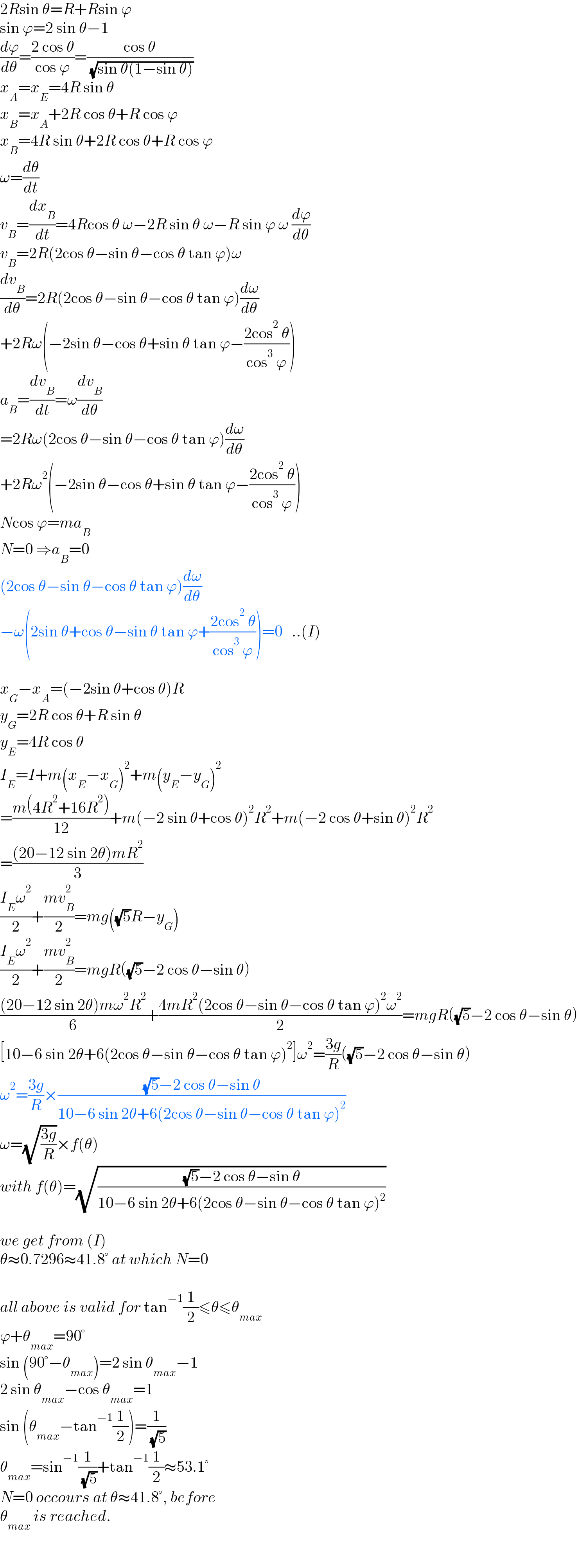 2Rsin θ=R+Rsin ϕ  sin ϕ=2 sin θ−1  (dϕ/dθ)=((2 cos θ)/(cos ϕ))=((cos θ)/( (√(sin θ(1−sin θ)))))  x_A =x_E =4R sin θ  x_B =x_A +2R cos θ+R cos ϕ  x_B =4R sin θ+2R cos θ+R cos ϕ  ω=(dθ/dt)  v_B =(dx_B /dt)=4Rcos θ ω−2R sin θ ω−R sin ϕ ω (dϕ/dθ)  v_B =2R(2cos θ−sin θ−cos θ tan ϕ)ω  (dv_B /dθ)=2R(2cos θ−sin θ−cos θ tan ϕ)(dω/dθ)  +2Rω(−2sin θ−cos θ+sin θ tan ϕ−((2cos^2  θ)/(cos^3  ϕ)))  a_B =(dv_B /dt)=ω(dv_B /dθ)  =2Rω(2cos θ−sin θ−cos θ tan ϕ)(dω/dθ)  +2Rω^2 (−2sin θ−cos θ+sin θ tan ϕ−((2cos^2  θ)/(cos^3  ϕ)))  Ncos ϕ=ma_B   N=0 ⇒a_B =0  (2cos θ−sin θ−cos θ tan ϕ)(dω/dθ)  −ω(2sin θ+cos θ−sin θ tan ϕ+((2cos^2  θ)/(cos^3  ϕ)))=0   ..(I)    x_G −x_A =(−2sin θ+cos θ)R  y_G =2R cos θ+R sin θ  y_E =4R cos θ  I_E =I+m(x_E −x_G )^2 +m(y_E −y_G )^2   =((m(4R^2 +16R^2 ))/(12))+m(−2 sin θ+cos θ)^2 R^2 +m(−2 cos θ+sin θ)^2 R^2   =(((20−12 sin 2θ)mR^2 )/3)  ((I_E ω^2 )/2)+((mv_B ^2 )/2)=mg((√5)R−y_G )  ((I_E ω^2 )/2)+((mv_B ^2 )/2)=mgR((√5)−2 cos θ−sin θ)  (((20−12 sin 2θ)mω^2 R^2 )/6)+((4mR^2 (2cos θ−sin θ−cos θ tan ϕ)^2 ω^2 )/2)=mgR((√5)−2 cos θ−sin θ)  [10−6 sin 2θ+6(2cos θ−sin θ−cos θ tan ϕ)^2 ]ω^2 =((3g)/R)((√5)−2 cos θ−sin θ)  ω^2 =((3g)/R)×(((√5)−2 cos θ−sin θ)/(10−6 sin 2θ+6(2cos θ−sin θ−cos θ tan ϕ)^2 ))  ω=(√((3g)/R))×f(θ)  with f(θ)=(√(((√5)−2 cos θ−sin θ)/(10−6 sin 2θ+6(2cos θ−sin θ−cos θ tan ϕ)^2 )))    we get from (I)  θ≈0.7296≈41.8° at which N=0    all above is valid for tan^(−1) (1/2)≤θ≤θ_(max)   ϕ+θ_(max) =90°  sin (90°−θ_(max) )=2 sin θ_(max) −1  2 sin θ_(max) −cos θ_(max) =1  sin (θ_(max) −tan^(−1) (1/2))=(1/( (√5)))  θ_(max) =sin^(−1) (1/( (√5)))+tan^(−1) (1/2)≈53.1°  N=0 occours at θ≈41.8°, before  θ_(max)  is reached.  