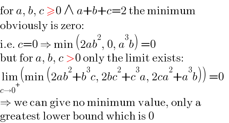 for a, b, c ≥0 ∧ a+b+c=2 the minimum  obviously is zero:  i.e. c=0 ⇒ min (2ab^2 , 0, a^3 b) =0  but for a, b, c >0 only the limit exists:  lim_(c→0^+ ) (min (2ab^2 +b^3 c, 2bc^2 +c^3 a, 2ca^2 +a^3 b)) =0  ⇒ we can give no minimum value, only a  greatest lower bound which is 0  