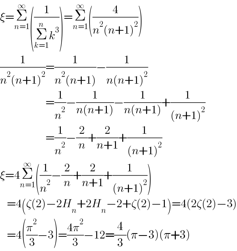 ξ=Σ_(n=1) ^∞ ((1/(Σ_(k=1) ^n k^3 )))=Σ_(n=1) ^∞ ((4/(n^2 (n+1)^2 )))  (1/(n^2 (n+1)^2 ))=(1/(n^2 (n+1)))−(1/(n(n+1)^2 ))                      =(1/n^2 )−(1/(n(n+1)))−(1/(n(n+1)))+(1/((n+1)^2 ))                      =(1/n^2 )−(2/n)+(2/(n+1))+(1/((n+1)^2 ))  ξ=4Σ_(n=1) ^∞ ((1/n^2 )−(2/n)+(2/(n+1))+(1/((n+1)^2 )))     =4(ζ(2)−2H_n +2H_n −2+ζ(2)−1)=4(2ζ(2)−3)     =4((π^2 /3)−3)=((4π^2 )/3)−12=(4/3)(π−3)(π+3)  