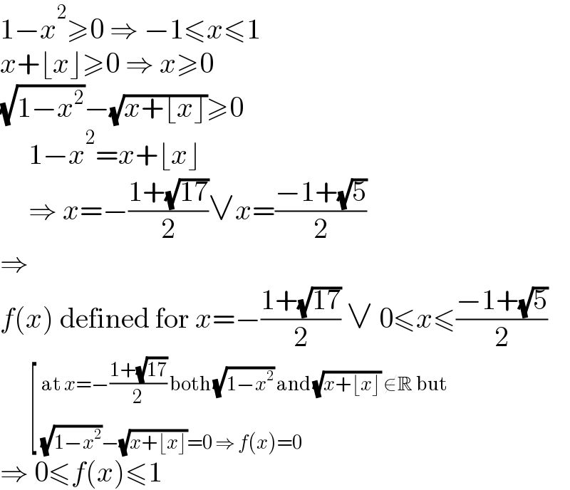 1−x^2 ≥0 ⇒ −1≤x≤1  x+⌊x⌋≥0 ⇒ x≥0  (√(1−x^2 ))−(√(x+⌊x⌋))≥0       1−x^2 =x+⌊x⌋       ⇒ x=−((1+(√(17)))/2)∨x=((−1+(√5))/2)  ⇒  f(x) defined for x=−((1+(√(17)))/2) ∨ 0≤x≤((−1+(√5))/2)       [ _((√(1−x^2 ))−(√(x+⌊x⌋))=0 ⇒ f(x)=0)^(at x=−((1+(√(17)))/2) both (√(1−x^2 )) and (√(x+⌊x⌋)) ∉R but)   ⇒ 0≤f(x)≤1  