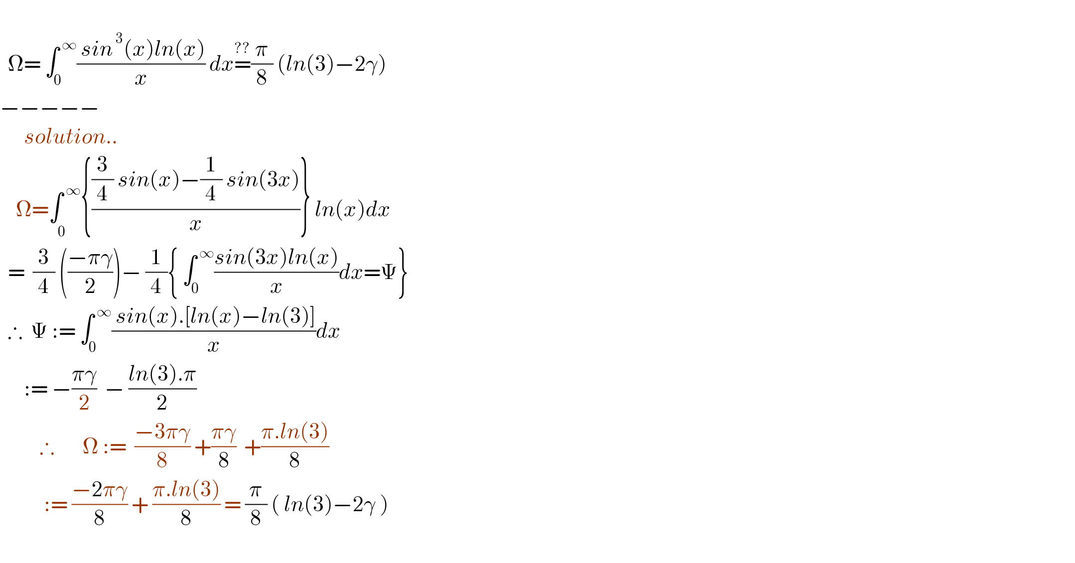     Ω= ∫_0 ^( ∞) (( sin^( 3) (x)ln(x))/x) dx=^(??) (π/8) (ln(3)−2γ)  −−−−−        solution..      Ω=∫_0^   ^( ∞) {(((3/4) sin(x)−(1/4) sin(3x))/x)} ln(x)dx    =  (3/4) (((−πγ)/2))− (1/4){ ∫_0 ^( ∞) ((sin(3x)ln(x))/x)dx=Ψ}    ∴  Ψ := ∫_0 ^( ∞) (( sin(x).[ln(x)−ln(3)])/x)dx        := −((πγ)/2)  − ((ln(3).π)/2)            ∴       Ω :=  ((−3πγ)/8) +((πγ)/8)  +((π.ln(3))/8)             := ((−2πγ)/8) + ((π.ln(3))/8) = (π/8) ( ln(3)−2γ )    