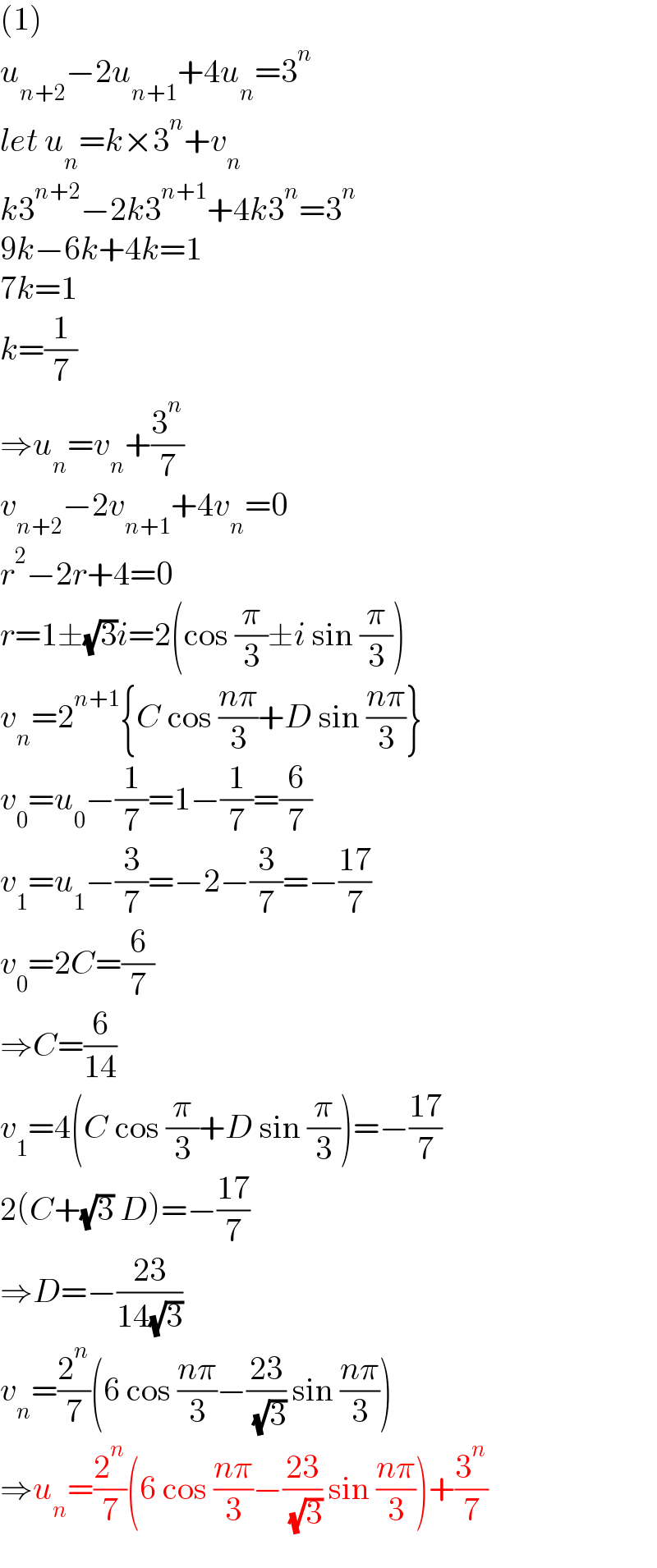 (1)  u_(n+2) −2u_(n+1) +4u_n =3^n   let u_n =k×3^n +v_n   k3^(n+2) −2k3^(n+1) +4k3^n =3^n   9k−6k+4k=1  7k=1  k=(1/7)  ⇒u_n =v_n +(3^n /7)  v_(n+2) −2v_(n+1) +4v_n =0  r^2 −2r+4=0  r=1±(√3)i=2(cos (π/3)±i sin (π/3))  v_n =2^(n+1) {C cos ((nπ)/3)+D sin ((nπ)/3)}  v_0 =u_0 −(1/7)=1−(1/7)=(6/7)  v_1 =u_1 −(3/7)=−2−(3/7)=−((17)/7)  v_0 =2C=(6/7)  ⇒C=(6/(14))  v_1 =4(C cos (π/3)+D sin (π/3))=−((17)/7)  2(C+(√3) D)=−((17)/7)  ⇒D=−((23)/(14(√3)))  v_n =(2^n /7)(6 cos ((nπ)/3)−((23)/( (√3))) sin ((nπ)/3))  ⇒u_n =(2^n /7)(6 cos ((nπ)/3)−((23)/( (√3))) sin ((nπ)/3))+(3^n /7)  