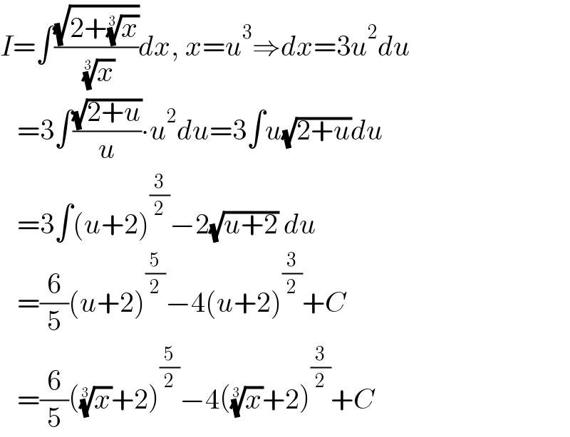 I=∫((√(2+(x)^(1/3) ))/( (x)^(1/3) ))dx, x=u^3 ⇒dx=3u^2 du     =3∫((√(2+u))/u)∙u^2 du=3∫u(√(2+u))du     =3∫(u+2)^(3/2) −2(√(u+2)) du     =(6/5)(u+2)^(5/2) −4(u+2)^(3/2) +C     =(6/5)((x)^(1/3) +2)^(5/2) −4((x)^(1/3) +2)^(3/2) +C  