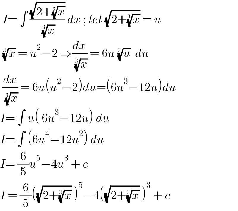  I= ∫ ((√(2+(x)^(1/3) ))/( (x)^(1/3) )) dx ; let (√(2+(x)^(1/3) )) = u    (x)^(1/3)  = u^2 −2 ⇒(dx/( (x)^(1/3) )) = 6u (u)^(1/3)   du   (dx/( (x)^(1/3) )) = 6u(u^2 −2)du=(6u^3 −12u)du   I= ∫ u( 6u^3 −12u) du  I= ∫ (6u^4 −12u^2 ) du  I= (6/5)u^5 −4u^3  + c  I = (6/5)((√(2+(x)^(1/3) )) )^5 −4((√(2+(x)^(1/3) )) )^3  + c   