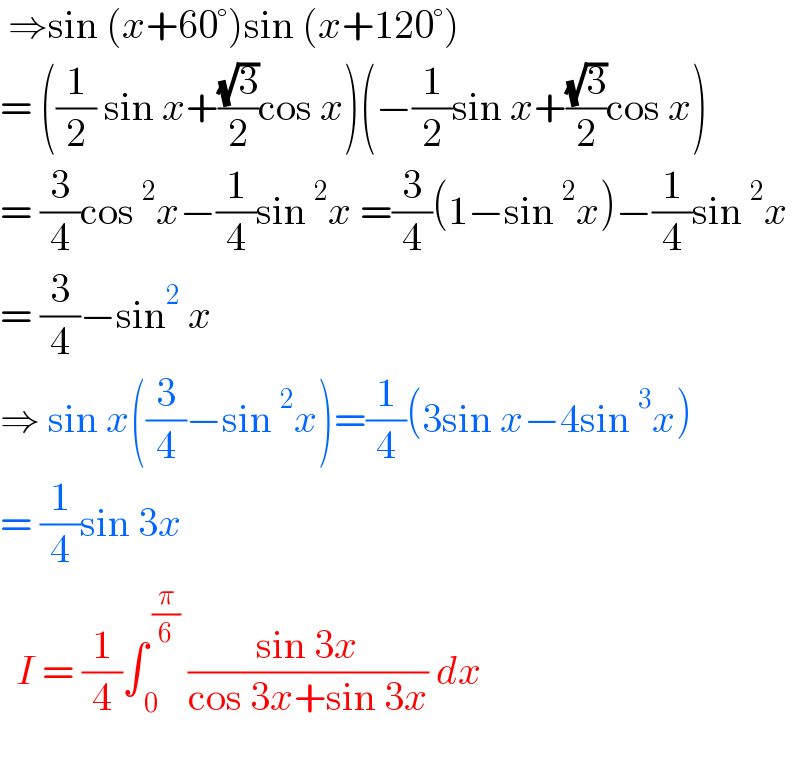  ⇒sin (x+60°)sin (x+120°)   = ((1/2) sin x+((√3)/2)cos x)(−(1/2)sin x+((√3)/2)cos x)  = (3/4)cos^2 x−(1/4)sin^2 x =(3/4)(1−sin^2 x)−(1/4)sin^2 x  = (3/4)−sin^2  x  ⇒ sin x((3/4)−sin^2 x)=(1/4)(3sin x−4sin^3 x)  = (1/4)sin 3x     I = (1/4)∫_( 0) ^( (π/6))  ((sin 3x)/(cos 3x+sin 3x)) dx     