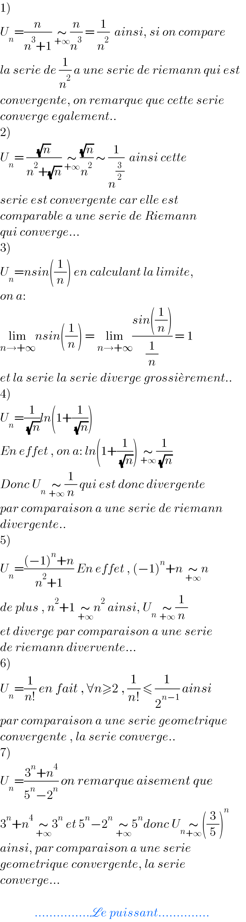 1)  U_n =(n/(n^3 +1)) ∼_(+∞) (n/n^3 ) = (1/n^2 )  ainsi, si on compare  la serie de (1/n^2 ) a une serie de riemann qui est   convergente, on remarque que cette serie   converge egalement..  2)  U_n = ((√n)/(n^2 +(√n))) ∼_(+∞) ((√n)/n^2 ) ∼ (1/n^(3/2) )  ainsi cette   serie est convergente car elle est   comparable a une serie de Riemann   qui converge...  3)  U_n =nsin((1/n)) en calculant la limite,  on a:  lim_(n→+∞) nsin((1/n)) = lim_(n→+∞) ((sin((1/n)))/(1/n)) = 1  et la serie la serie diverge grossie^� rement..  4)  U_n =(1/( (√n)))ln(1+(1/( (√n))))  En effet , on a: ln(1+(1/( (√n)))) ∼_(+∞) (1/( (√n)))  Donc U_n  ∼_(+∞) (1/n) qui est donc divergente  par comparaison a une serie de riemann  divergente..   5)  U_n =(((−1)^n +n)/(n^2 +1)) En effet , (−1)^n +n ∼_(+∞) n  de plus , n^2 +1 ∼_(+∞) n^2  ainsi, U_n  ∼_(+∞) (1/n)  et diverge par comparaison a une serie  de riemann divervente...  6)  U_n =(1/(n!)) en fait , ∀n≥2 , (1/(n!)) ≤ (1/2^(n−1) ) ainsi  par comparaison a une serie geometrique  convergente , la serie converge..  7)  U_n =((3^n +n^4 )/(5^n −2^n )) on remarque aisement que   3^n +n^4  ∼_(+∞) 3^n  et 5^n −2^n  ∼_(+∞) 5^n donc U_n ∼_(+∞) ((3/5))^n   ainsi, par comparaison a une serie   geometrique convergente, la serie   converge...                  ...............Le puissant..............  