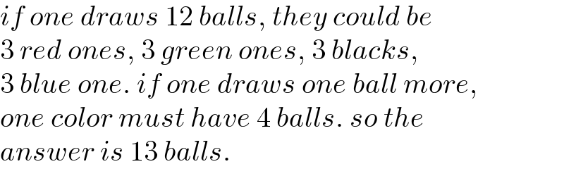 if one draws 12 balls, they could be  3 red ones, 3 green ones, 3 blacks,  3 blue one. if one draws one ball more,  one color must have 4 balls. so the  answer is 13 balls.  
