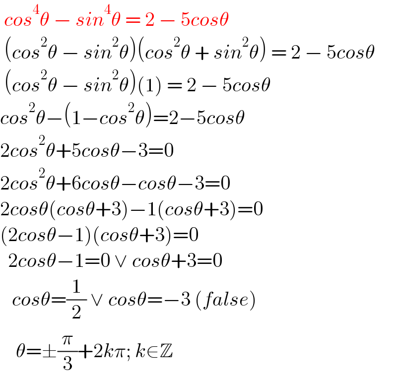  cos^4 θ − sin^4 θ = 2 − 5cosθ   (cos^2 θ − sin^2 θ)(cos^2 θ + sin^2 θ) = 2 − 5cosθ   (cos^2 θ − sin^2 θ)(1) = 2 − 5cosθ  cos^2 θ−(1−cos^2 θ)=2−5cosθ  2cos^2 θ+5cosθ−3=0  2cos^2 θ+6cosθ−cosθ−3=0  2cosθ(cosθ+3)−1(cosθ+3)=0  (2cosθ−1)(cosθ+3)=0    2cosθ−1=0 ∨ cosθ+3=0     cosθ=(1/2) ∨ cosθ=−3 (false)      θ=±(π/3)+2kπ; k∈Z  