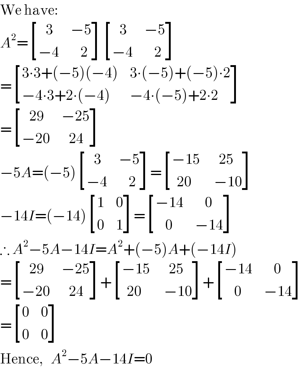 We have:  A^2 = [((   3),(−5)),((−4),(    2)) ] [((   3),(−5)),((−4),(    2)) ]  = [((3∙3+(−5)(−4)),(3∙(−5)+(−5)∙2)),((−4∙3+2∙(−4)),(−4∙(−5)+2∙2)) ]  = [((   29),(−25)),((−20),(   24)) ]  −5A=(−5) [((   3),(−5)),((−4),(    2)) ]= [((−15),(   25)),((  20),( −10)) ]  −14I=(−14) [(1,0),(0,1) ]= [((−14),(    0)),((    0),(−14)) ]  ∴ A^2 −5A−14I=A^2 +(−5)A+(−14I)  = [((   29),(−25)),((−20),(   24)) ]+ [((−15),(   25)),((  20),( −10)) ]+ [((−14),(    0)),((    0),(−14)) ]  = [(0,0),(0,0) ]  Hence,   A^2 −5A−14I=0  