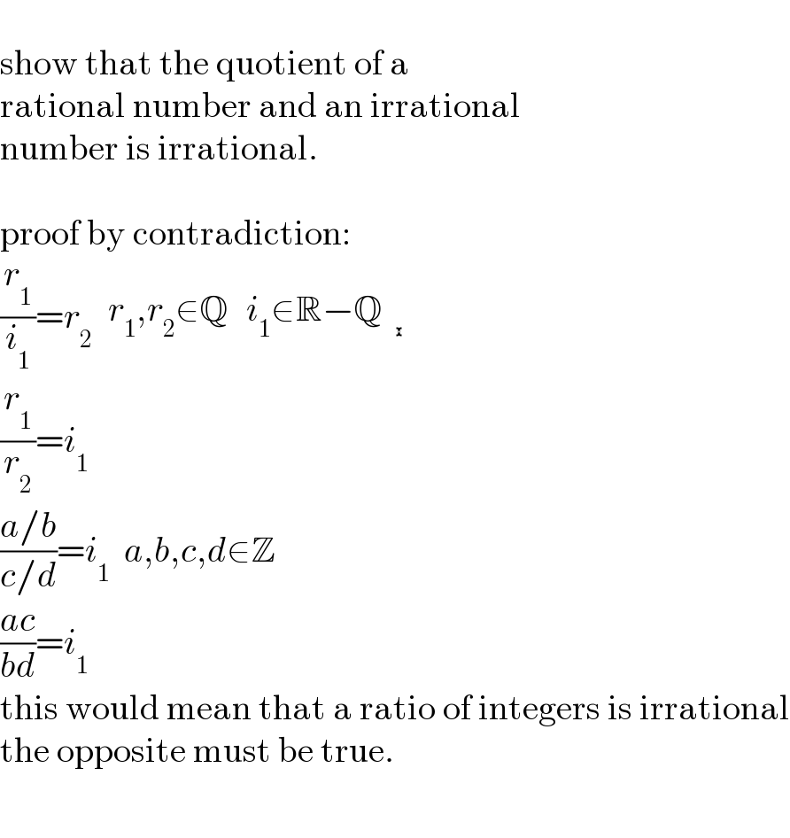   show that the quotient of a  rational number and an irrational  number is irrational.    proof by contradiction:  (r_1 /i_1 )=r_2  determinant (((r_1 ,r_2 ∈Q),(i_1 ∈R−Q)))   (r_1 /r_2 )=i_1   ((a/b)/(c/d))=i_1   a,b,c,d∈Z  ((ac)/(bd))=i_1   this would mean that a ratio of integers is irrational  the opposite must be true.    