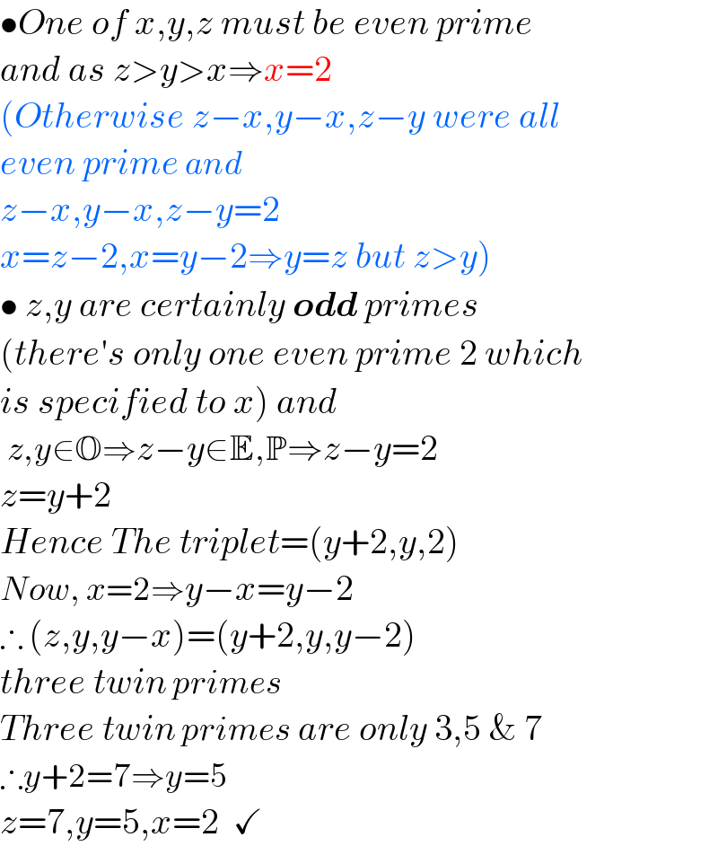 •One of x,y,z must be even prime  and as z>y>x⇒x=2  (Otherwise z−x,y−x,z−y were all  even prime and  z−x,y−x,z−y=2  x=z−2,x=y−2⇒y=z but z>y)  • z,y are certainly odd primes   (there′s only one even prime 2 which  is specified to x) and   z,y∈O⇒z−y∈E,P⇒z−y=2  z=y+2  Hence The triplet=(y+2,y,2)  Now, x=2⇒y−x=y−2  ∴ (z,y,y−x)=(y+2,y,y−2)  three twin primes   Three twin primes are only 3,5 & 7  ∴y+2=7⇒y=5  z=7,y=5,x=2  ✓  