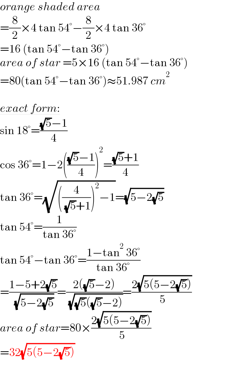 orange shaded area   =(8/2)×4 tan 54°−(8/2)×4 tan 36°  =16 (tan 54°−tan 36°)  area of star =5×16 (tan 54°−tan 36°)  =80(tan 54°−tan 36°)≈51.987 cm^2     exact form:  sin 18°=(((√5)−1)/4)  cos 36°=1−2((((√5)−1)/4))^2 =(((√5)+1)/4)  tan 36°=(√(((4/( (√5)+1)))^2 −1))=(√(5−2(√5)))  tan 54°=(1/(tan 36°))  tan 54°−tan 36°=((1−tan^2  36°)/(tan 36°))  =((1−5+2(√5))/( (√(5−2(√5)))))=((2((√5)−2))/( (√((√5)((√5)−2)))))=((2(√(5(5−2(√5)))))/( 5))  area of star=80×((2(√(5(5−2(√5)))))/( 5))  =32(√(5(5−2(√5))))  