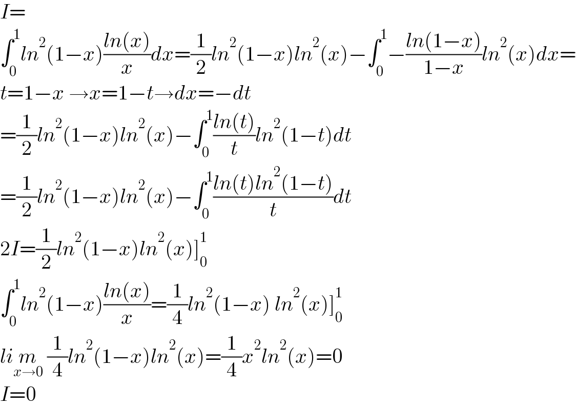 I=  ∫_0 ^1 ln^2 (1−x)((ln(x))/x)dx=(1/2)ln^2 (1−x)ln^2 (x)−∫_0 ^1 −((ln(1−x))/(1−x))ln^2 (x)dx=  t=1−x →x=1−t→dx=−dt  =(1/2)ln^2 (1−x)ln^2 (x)−∫_0 ^1 ((ln(t))/t)ln^2 (1−t)dt  =(1/2)ln^2 (1−x)ln^2 (x)−∫_0 ^1 ((ln(t)ln^2 (1−t))/t)dt  2I=(1/2)ln^2 (1−x)ln^2 (x)]_0 ^1   ∫_0 ^1 ln^2 (1−x)((ln(x))/x)=(1/4)ln^2 (1−x) ln^2 (x)]_0 ^1   lim_(x→0)  (1/4)ln^2 (1−x)ln^2 (x)=(1/4)x^2 ln^2 (x)=0  I=0  