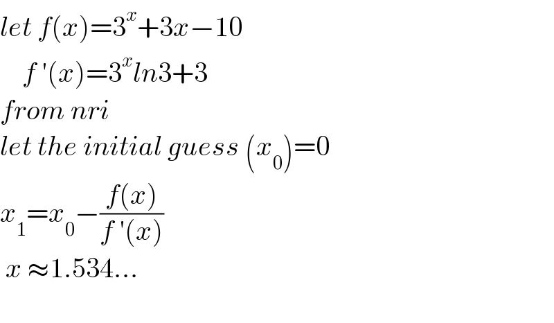 let f(x)=3^x +3x−10      f ′(x)=3^x ln3+3  from nri   let the initial guess (x_0 )=0  x_1 =x_0 −((f(x))/(f ′(x)))   x ≈1.534...    