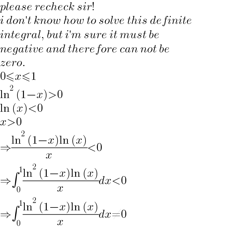 please recheck sir!  i don′t know how to solve this definite  integral, but i′m sure it must be  negative and therefore can not be   zero.  0≤x≤1  ln^2  (1−x)>0  ln (x)<0  x>0  ⇒((ln^2  (1−x)ln (x))/x)<0  ⇒∫_0 ^1 ((ln^2  (1−x)ln (x))/x)dx<0  ⇒∫_0 ^1 ((ln^2  (1−x)ln (x))/x)dx≠0  