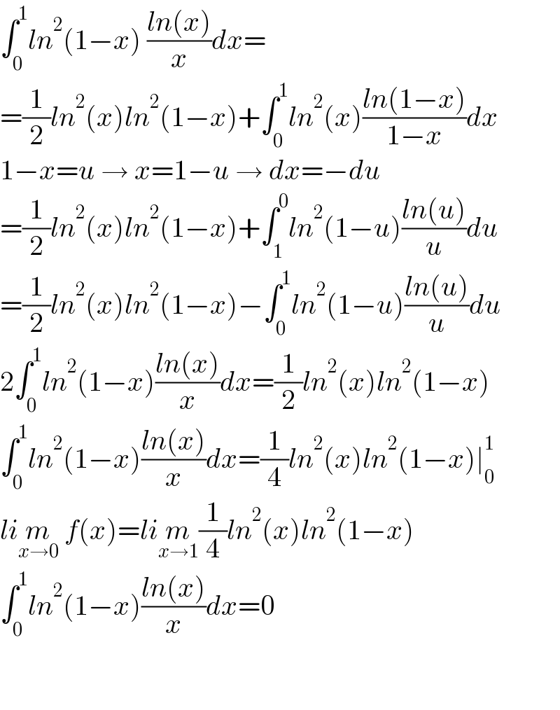 ∫_0 ^1 ln^2 (1−x) ((ln(x))/x)dx=  =(1/2)ln^2 (x)ln^2 (1−x)+∫_0 ^1 ln^2 (x)((ln(1−x))/(1−x))dx  1−x=u → x=1−u → dx=−du  =(1/2)ln^2 (x)ln^2 (1−x)+∫_1 ^0 ln^2 (1−u)((ln(u))/u)du  =(1/2)ln^2 (x)ln^2 (1−x)−∫_0 ^1 ln^2 (1−u)((ln(u))/u)du  2∫_0 ^1 ln^2 (1−x)((ln(x))/x)dx=(1/2)ln^2 (x)ln^2 (1−x)  ∫_0 ^1 ln^2 (1−x)((ln(x))/x)dx=(1/4)ln^2 (x)ln^2 (1−x)∣_0 ^1   lim_(x→0)  f(x)=lim_(x→1) (1/4)ln^2 (x)ln^2 (1−x)  ∫_0 ^1 ln^2 (1−x)((ln(x))/x)dx=0      