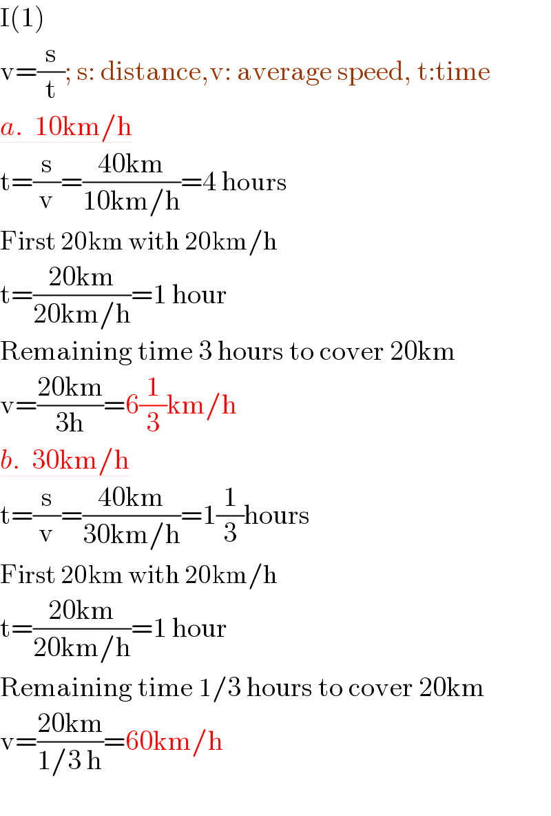 I(1)  v=(s/t); s: distance,v: average speed, t:time  a.  10km/h  t=(s/v)=((40km)/(10km/h))=4 hours  First 20km with 20km/h  t=((20km)/(20km/h))=1 hour  Remaining time 3 hours to cover 20km  v=((20km)/(3h))=6(1/3)km/h  b.  30km/h  t=(s/v)=((40km)/(30km/h))=1(1/3)hours  First 20km with 20km/h  t=((20km)/(20km/h))=1 hour  Remaining time 1/3 hours to cover 20km  v=((20km)/(1/3 h))=60km/h    