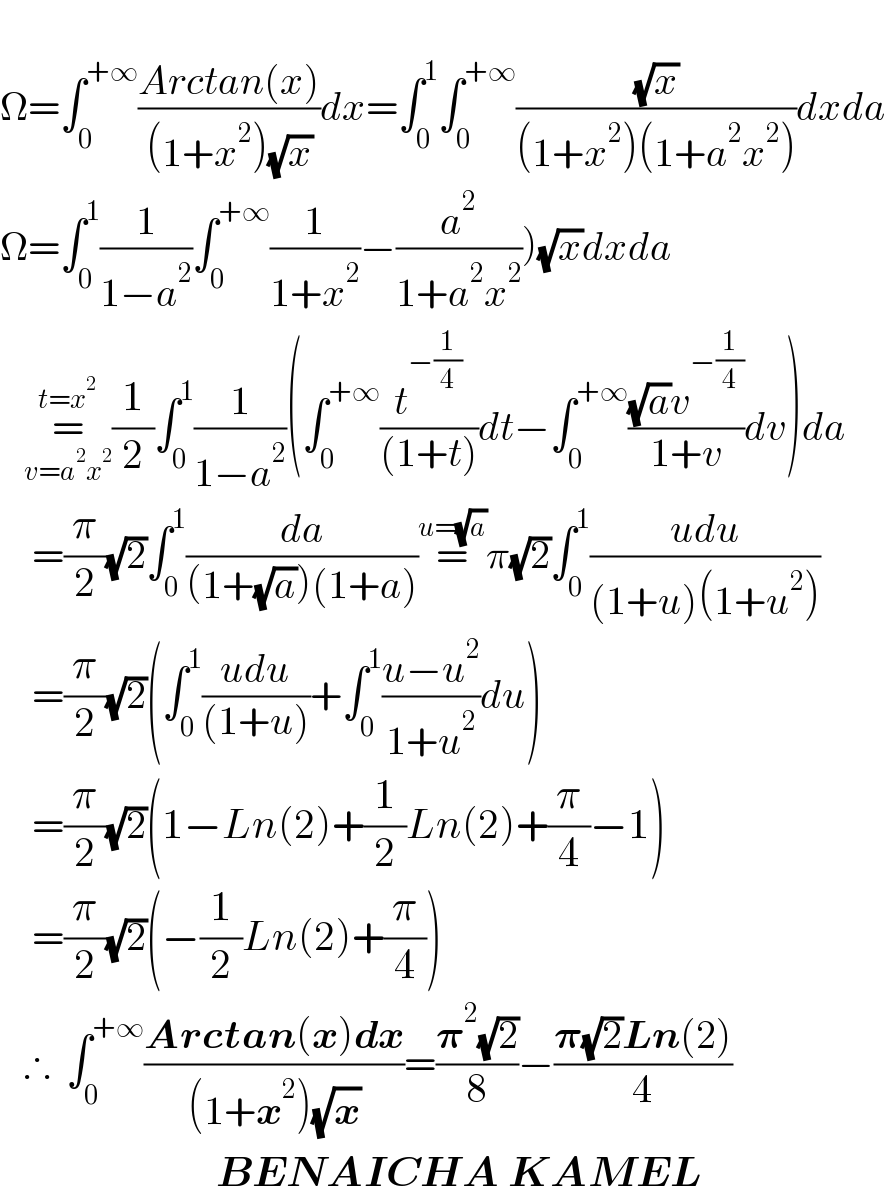   Ω=∫_0 ^(+∞) ((Arctan(x))/((1+x^2 )(√x)))dx=∫_0 ^1 ∫_0 ^(+∞) ((√x)/((1+x^2 )(1+a^2 x^2 )))dxda  Ω=∫_0 ^1 (1/(1−a^2 ))∫_0 ^(+∞) (1/(1+x^2 ))−(a^2 /(1+a^2 x^2 )))(√x)dxda     =_(v=a^2 x^2 ) ^(t=x^2 ) (1/2)∫_0 ^1 (1/(1−a^2 ))(∫_0 ^(+∞) (t^(−(1/4)) /((1+t)))dt−∫_0 ^(+∞) (((√a)v^(−(1/4)) )/(1+v))dv)da      =(π/2)(√2)∫_0 ^1 (da/((1+(√a))(1+a)))=^(u=(√a)) π(√2)∫_0 ^1 ((udu)/((1+u)(1+u^2 )))      =(π/2)(√2)(∫_0 ^1 ((udu)/((1+u)))+∫_0 ^1 ((u−u^2 )/(1+u^2 ))du)      =(π/2)(√2)(1−Ln(2)+(1/2)Ln(2)+(π/4)−1)      =(π/2)(√2)(−(1/2)Ln(2)+(π/4))     ∴  ∫_0 ^(+∞) ((Arctan(x)dx)/((1+x^2 )(√x)))=((𝛑^2 (√2))/8)−((𝛑(√2)Ln(2))/4)                             BENAICHA KAMEL  