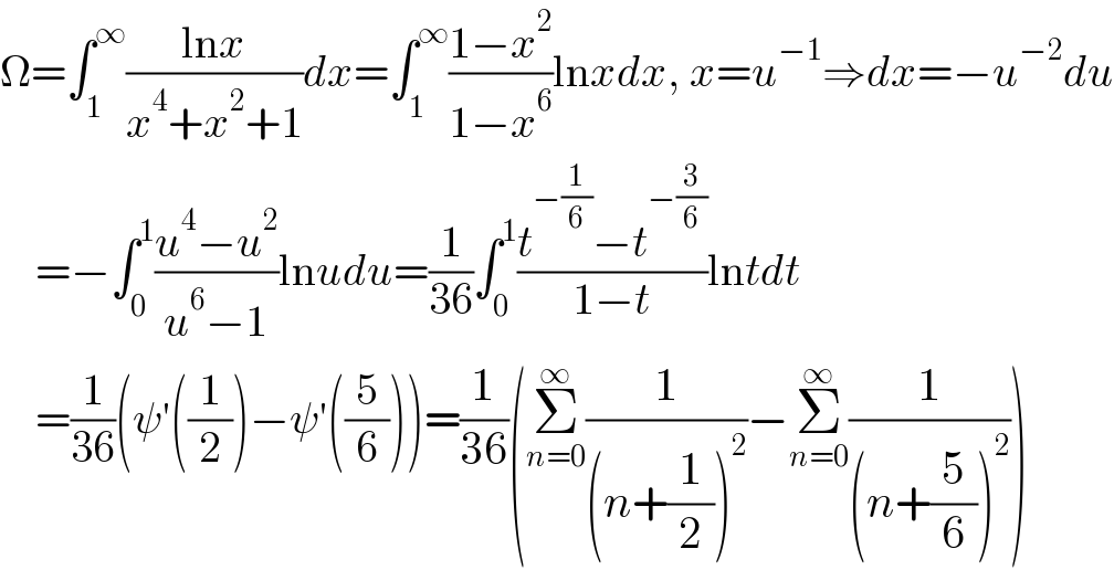 Ω=∫_1 ^∞ ((lnx)/(x^4 +x^2 +1))dx=∫_1 ^∞ ((1−x^2 )/(1−x^6 ))lnxdx, x=u^(−1) ⇒dx=−u^(−2) du      =−∫_0 ^1 ((u^4 −u^2 )/(u^6 −1))lnudu=(1/(36))∫_0 ^1 ((t^(−(1/6)) −t^(−(3/6)) )/(1−t))lntdt      =(1/(36))(ψ′((1/2))−ψ′((5/6)))=(1/(36))(Σ_(n=0) ^∞ (1/((n+(1/2))^2 ))−Σ_(n=0) ^∞ (1/((n+(5/6))^2 )))  