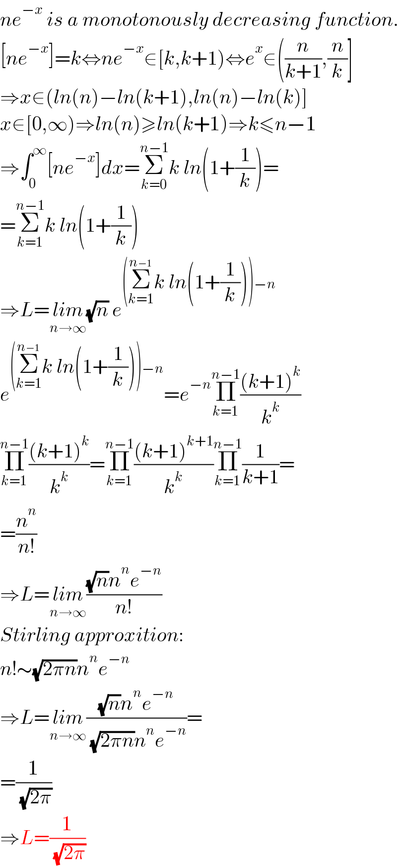 ne^(−x)  is a monotonously decreasing function.  [ne^(−x) ]=k⇔ne^(−x) ∈[k,k+1)⇔e^x ∈((n/(k+1)),(n/k)]  ⇒x∈(ln(n)−ln(k+1),ln(n)−ln(k)]  x∈[0,∞)⇒ln(n)≥ln(k+1)⇒k≤n−1  ⇒∫_0 ^∞ [ne^(−x) ]dx=Σ_(k=0) ^(n−1) k ln(1+(1/k))=  =Σ_(k=1) ^(n−1) k ln(1+(1/k))  ⇒L=lim_(n→∞) (√n) e^((Σ_(k=1) ^(n−1) k ln(1+(1/k)))−n)   e^((Σ_(k=1) ^(n−1) k ln(1+(1/k)))−n) =e^(−n) Π_(k=1) ^(n−1) (((k+1)^k )/k^k )  Π_(k=1) ^(n−1) (((k+1)^k )/k^k )=Π_(k=1) ^(n−1) (((k+1)^(k+1) )/k^k )Π_(k=1) ^(n−1) (1/(k+1))=  =(n^n /(n!))  ⇒L=lim_(n→∞) (((√n)n^n e^(−n) )/(n!))  Stirling approxition:  n!∼(√(2πn))n^n e^(−n)   ⇒L=lim_(n→∞) (((√n)n^n e^(−n) )/( (√(2πn))n^n e^(−n) ))=  =(1/( (√(2π))))  ⇒L=(1/( (√(2π))))  