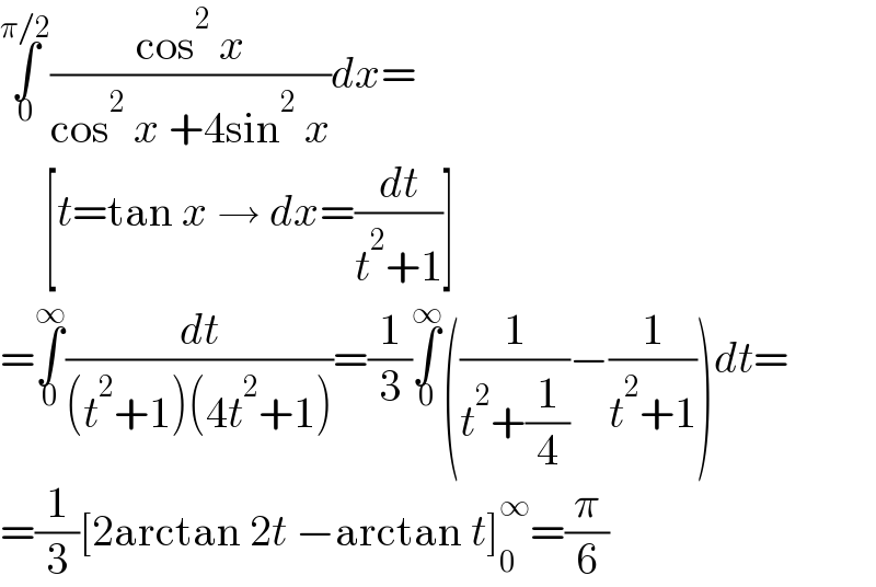 ∫_0 ^(π/2) ((cos^2  x)/(cos^2  x +4sin^2  x))dx=       [t=tan x → dx=(dt/(t^2 +1))]  =∫_0 ^∞ (dt/((t^2 +1)(4t^2 +1)))=(1/3)∫_0 ^∞ ((1/(t^2 +(1/4)))−(1/(t^2 +1)))dt=  =(1/3)[2arctan 2t −arctan t]_0 ^∞ =(π/6)  
