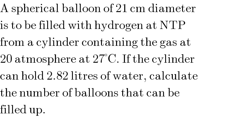 A spherical balloon of 21 cm diameter  is to be filled with hydrogen at NTP  from a cylinder containing the gas at  20 atmosphere at 27°C. If the cylinder  can hold 2.82 litres of water, calculate  the number of balloons that can be  filled up.  