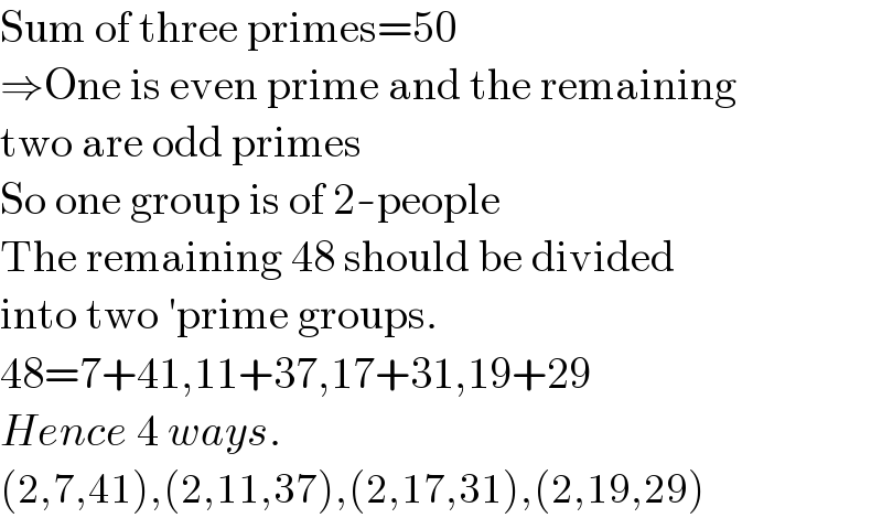 Sum of three primes=50  ⇒One is even prime and the remaining  two are odd primes  So one group is of 2-people  The remaining 48 should be divided  into two ′prime groups.  48=7+41,11+37,17+31,19+29  Hence 4 ways.  (2,7,41),(2,11,37),(2,17,31),(2,19,29)  