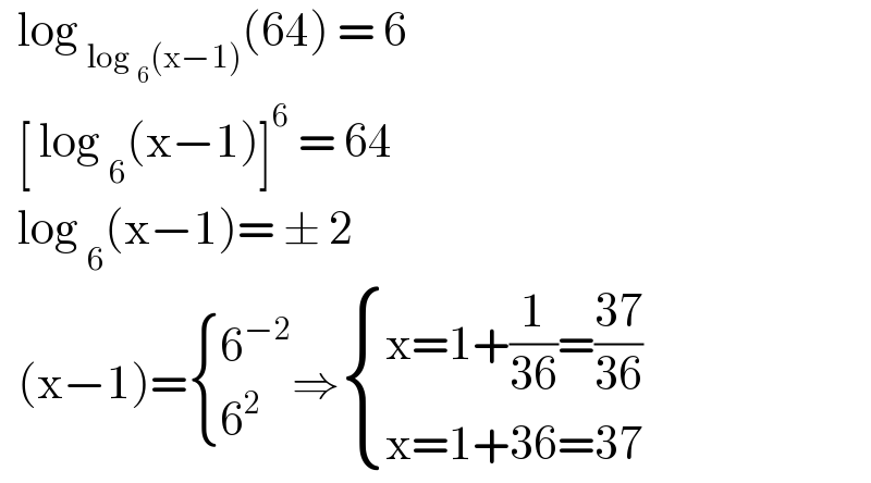   log _(log _6 (x−1)) (64) = 6     [ log _6 (x−1)]^6  = 64    log _6 (x−1)= ± 2     (x−1)= { (6^(−2) ),(6^2 ) :}⇒ { ((x=1+(1/(36))=((37)/(36)))),((x=1+36=37)) :}  