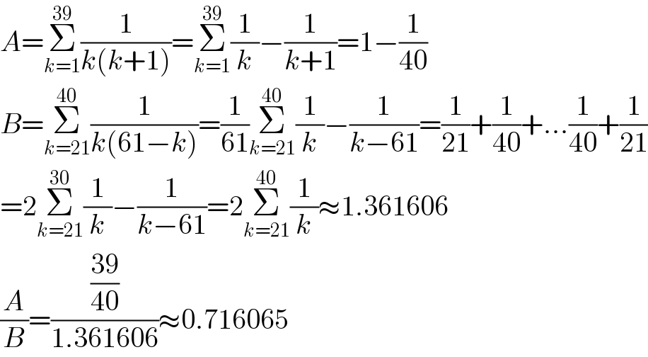 A=Σ_(k=1) ^(39) (1/(k(k+1)))=Σ_(k=1) ^(39) (1/k)−(1/(k+1))=1−(1/(40))  B=Σ_(k=21) ^(40) (1/(k(61−k)))=(1/(61))Σ_(k=21) ^(40) (1/k)−(1/(k−61))=(1/(21))+(1/(40))+...(1/(40))+(1/(21))  =2Σ_(k=21) ^(30) (1/k)−(1/(k−61))=2Σ_(k=21) ^(40) (1/k)≈1.361606  (A/B)=(((39)/(40))/(1.361606))≈0.716065  