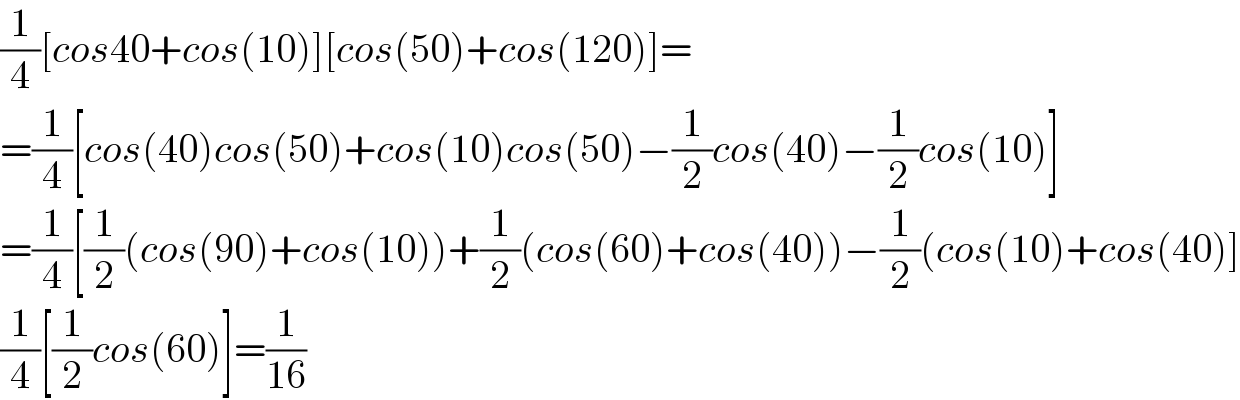 (1/4)[cos40+cos(10)][cos(50)+cos(120)]=  =(1/4)[cos(40)cos(50)+cos(10)cos(50)−(1/2)cos(40)−(1/2)cos(10)]  =(1/4)[(1/2)(cos(90)+cos(10))+(1/2)(cos(60)+cos(40))−(1/2)(cos(10)+cos(40)]  (1/4)[(1/2)cos(60)]=(1/(16))  
