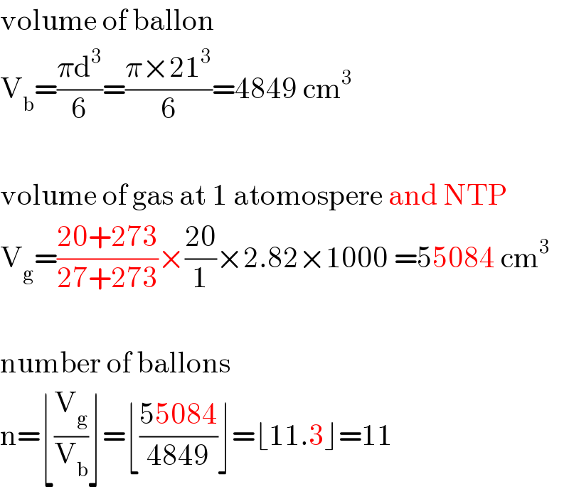 volume of ballon  V_b =((πd^3 )/6)=((π×21^3 )/6)=4849 cm^3     volume of gas at 1 atomospere and NTP  V_g =((20+273)/(27+273))×((20)/1)×2.82×1000 =55084 cm^3     number of ballons   n=⌊(V_g /V_b )⌋=⌊((55084)/(4849))⌋=⌊11.3⌋=11  