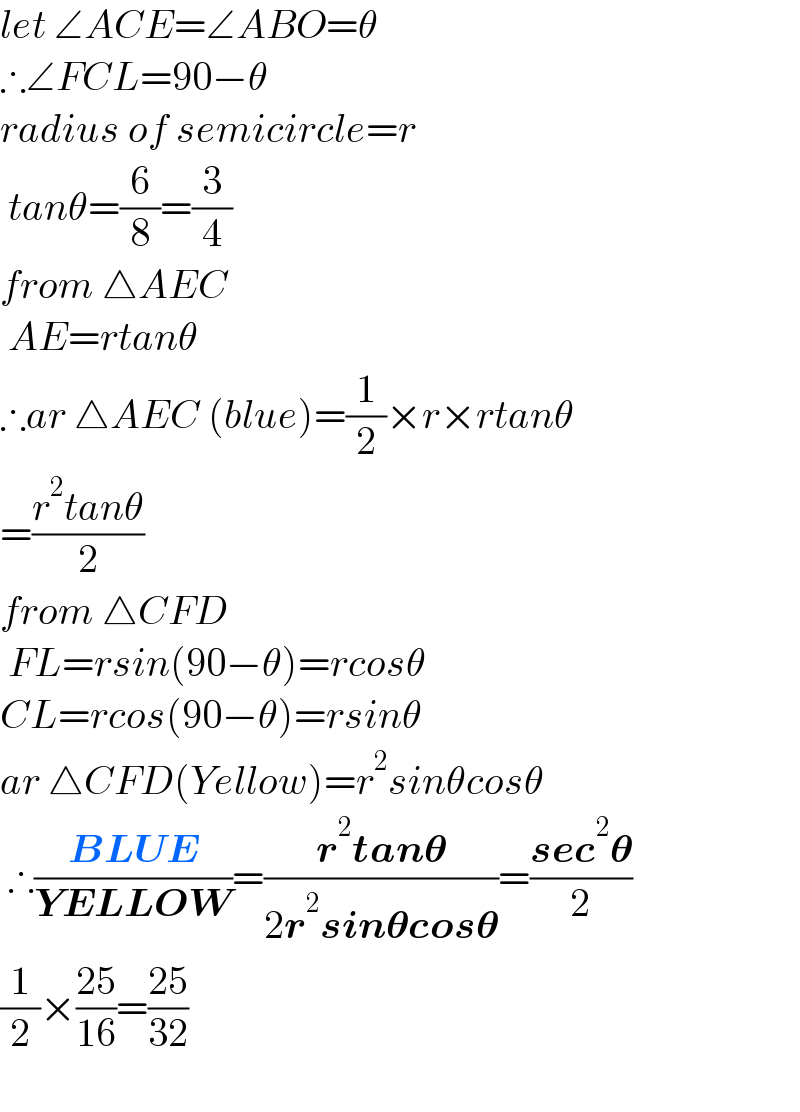 let ∠ACE=∠ABO=θ  ∴∠FCL=90−θ  radius of semicircle=r   tanθ=(6/8)=(3/4)  from △AEC    AE=rtanθ  ∴ar △AEC (blue)=(1/2)×r×rtanθ  =((r^2 tanθ)/2)  from △CFD   FL=rsin(90−θ)=rcosθ  CL=rcos(90−θ)=rsinθ  ar △CFD(Yellow)=r^2 sinθcosθ   ∴((BLUE)/(YELLOW))=((r^2 tan𝛉)/(2r^2 sin𝛉cos𝛉))=((sec^2 𝛉)/2)  (1/2)×((25)/(16))=((25)/(32))    