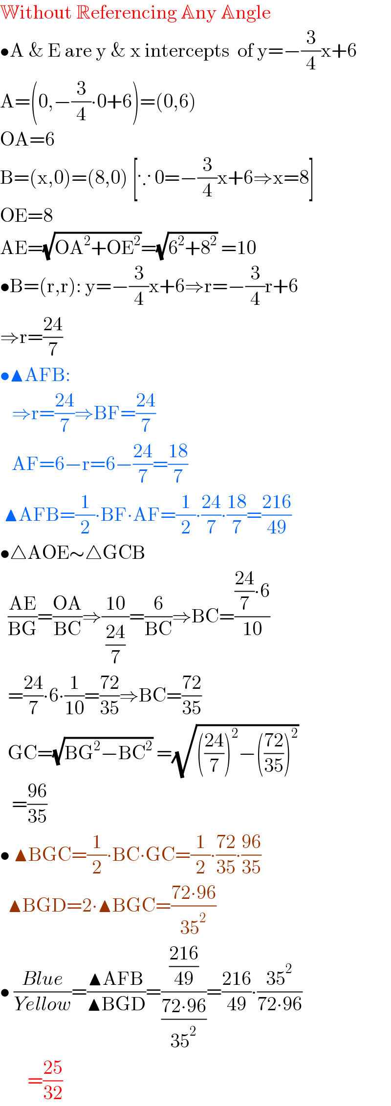 Without Referencing Any Angle  •A & E are y & x intercepts  of y=−(3/4)x+6  A=(0,−(3/4)∙0+6)=(0,6)  OA=6  B=(x,0)=(8,0) [∵ 0=−(3/4)x+6⇒x=8]  OE=8  AE=(√(OA^2 +OE^2 ))=(√(6^2 +8^2 )) =10  •B=(r,r): y=−(3/4)x+6⇒r=−(3/4)r+6  ⇒r=((24)/7)  •▲AFB:     ⇒r=((24)/7)⇒BF=((24)/7)     AF=6−r=6−((24)/7)=((18)/7)   ▲AFB=(1/2)∙BF∙AF=(1/2)∙((24)/7)∙((18)/7)=((216)/(49))  •△AOE∼△GCB    ((AE)/(BG))=((OA)/(BC))⇒((10)/( ((24)/7) ))=(6/(BC))⇒BC=((((24)/7)∙6)/(10))    =((24)/7)∙6∙(1/(10))=((72)/(35))⇒BC=((72)/(35))    GC=(√(BG^2 −BC^2 )) =(√((((24)/7))^2 −(((72)/(35)))^2 ))      =((96)/(35))  • ▲BGC=(1/2)∙BC∙GC=(1/2)∙((72)/(35))∙((96)/(35))    ▲BGD=2∙▲BGC=((72∙96)/(35^2 ))  • ((Blue)/(Yellow))=((▲AFB)/(▲BGD))=(((216)/(49))/((72∙96)/(35^2 )))=((216)/(49))∙((35^2 )/(72∙96))         =((25)/(32))  