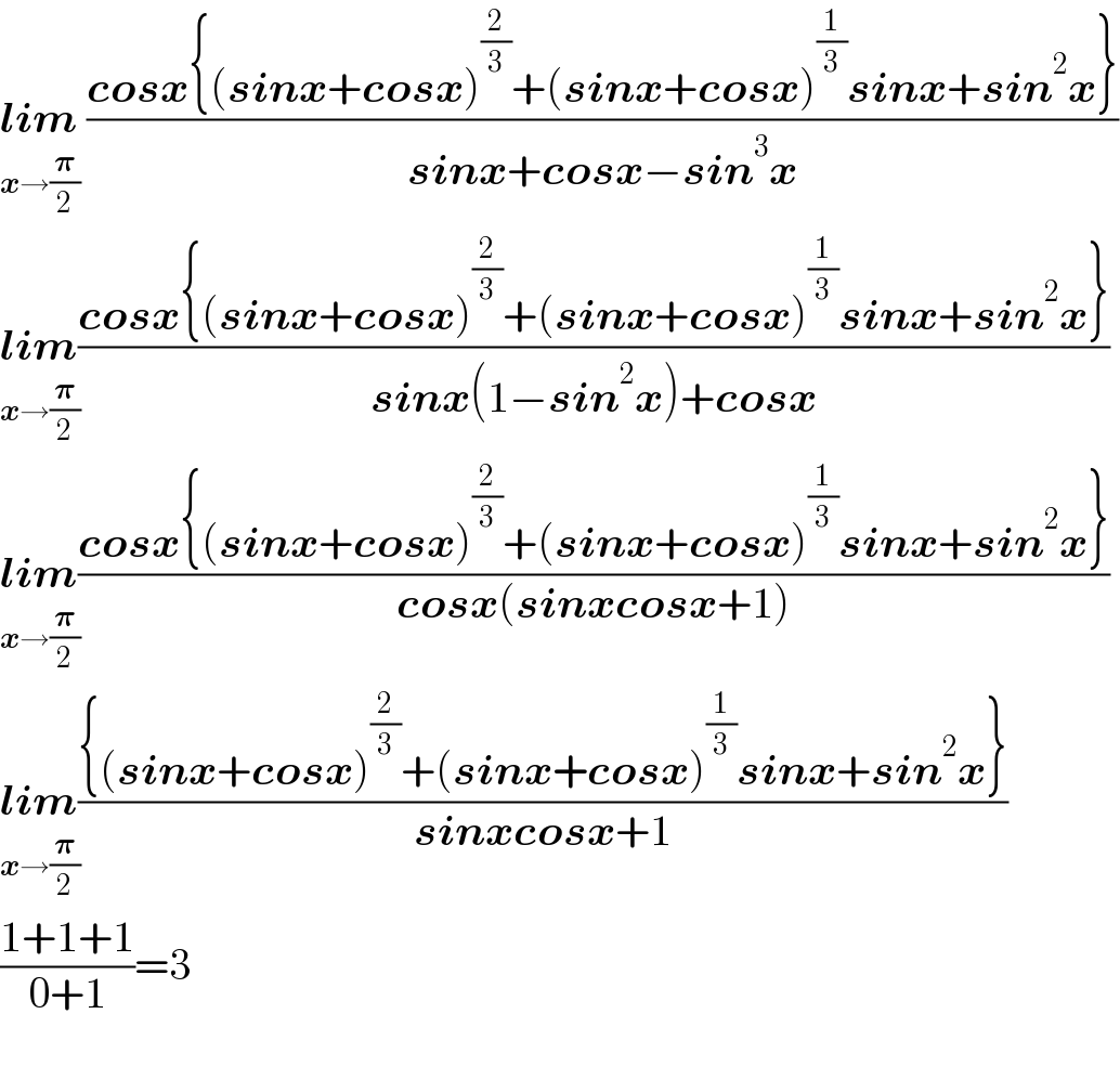 lim_(x→(𝛑/2))  ((cosx{(sinx+cosx)^(2/3) +(sinx+cosx)^(1/3) sinx+sin^2 x})/(sinx+cosx−sin^3 x))  lim_(x→(𝛑/2)) ((cosx{(sinx+cosx)^(2/3) +(sinx+cosx)^(1/3) sinx+sin^2 x})/(sinx(1−sin^2 x)+cosx))  lim_(x→(𝛑/2)) ((cosx{(sinx+cosx)^(2/3) +(sinx+cosx)^(1/3) sinx+sin^2 x})/(cosx(sinxcosx+1)))  lim_(x→(𝛑/2)) (({(sinx+cosx)^(2/3) +(sinx+cosx)^(1/3) sinx+sin^2 x})/(sinxcosx+1))  ((1+1+1)/(0+1))=3    
