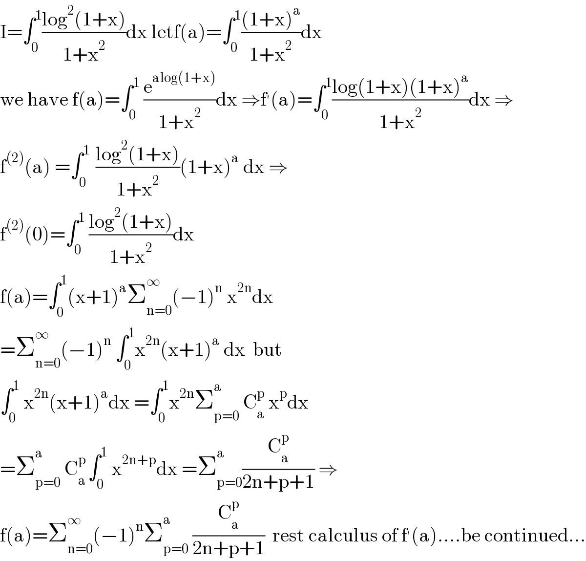 I=∫_0 ^1 ((log^2 (1+x))/(1+x^2 ))dx letf(a)=∫_0 ^1 (((1+x)^a )/(1+x^2 ))dx        we have f(a)=∫_0 ^1  (e^(alog(1+x)) /(1+x^2 ))dx ⇒f^′ (a)=∫_0 ^1 ((log(1+x)(1+x)^a )/(1+x^2 ))dx ⇒  f^((2)) (a) =∫_0 ^(1 )  ((log^2 (1+x))/(1+x^2 ))(1+x)^a  dx ⇒  f^((2)) (0)=∫_0 ^1  ((log^2 (1+x))/(1+x^2 ))dx  f(a)=∫_0 ^1 (x+1)^a Σ_(n=0) ^∞ (−1)^n  x^(2n) dx  =Σ_(n=0) ^∞ (−1)^n  ∫_0 ^1 x^(2n) (x+1)^a  dx  but  ∫_0 ^1  x^(2n) (x+1)^a dx =∫_0 ^1 x^(2n) Σ_(p=0) ^(a )  C_a ^p  x^p dx  =Σ_(p=0) ^a  C_a ^(p ) ∫_0 ^1  x^(2n+p) dx =Σ_(p=0) ^a (C_a ^p /(2n+p+1)) ⇒  f(a)=Σ_(n=0) ^∞ (−1)^n Σ_(p=0) ^a  (C_a ^p /(2n+p+1))  rest calculus of f^′ (a)....be continued...  