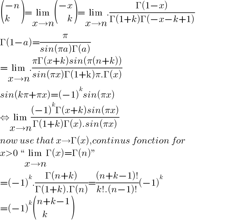  (((−n)),(k) )=lim_(x→n)  (((−x)),((     k)) )=lim_(x→n) .((Γ(1−x))/(Γ(1+k)Γ(−x−k+1)))  Γ(1−a)=(π/(sin(πa)Γ(a)))  =lim_(x→n) .((πΓ(x+k)sin(π(n+k)))/(sin(πx)Γ(1+k)π.Γ(x)))  sin(kπ+πx)=(−1)^k sin(πx)  ⇔lim_(x→n) (((−1)^k Γ(x+k)sin(πx))/(Γ(1+k)Γ(x).sin(πx)))  now use that x→Γ(x),continus fonction for  x>0 “lim_(x→n) Γ(x)=Γ(n)”  =(−1)^k .((Γ(n+k))/(Γ(1+k).Γ(n)))=(((n+k−1)!)/(k!.(n−1)!))(−1)^k   =(−1)^k  (((n+k−1)),((   k)) )  