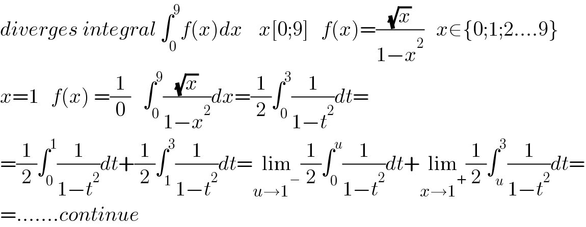 diverges integral ∫_0 ^9 f(x)dx    x[0;9]   f(x)=((√x)/(1−x^2 ))   x∈{0;1;2....9}  x=1   f(x) =(1/0)   ∫_0 ^9 ((√x)/(1−x^2 ))dx=(1/2)∫_0 ^3 (1/(1−t^2 ))dt=  =(1/2)∫_0 ^1 (1/(1−t^2 ))dt+(1/2)∫_1 ^3 (1/(1−t^2 ))dt=lim_(u→1^− ) (1/2)∫_0 ^u (1/(1−t^2 ))dt+lim_(x→1^+ ) (1/2)∫_u ^3 (1/(1−t^2 ))dt=  =.......continue  
