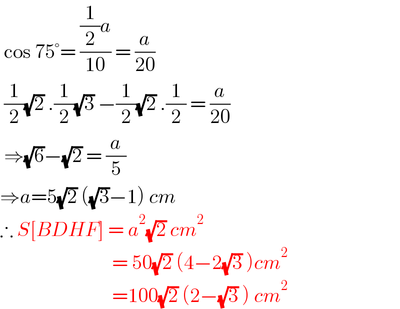  cos 75°= (((1/2)a)/(10)) = (a/(20))   (1/2)(√2) .(1/2)(√3) −(1/2)(√2) .(1/2) = (a/(20))   ⇒(√6)−(√2) = (a/5)  ⇒a=5(√2) ((√3)−1) cm  ∴ S[BDHF] = a^2 (√2) cm^2                               = 50(√2) (4−2(√3) )cm^2                               =100(√2) (2−(√3) ) cm^2   