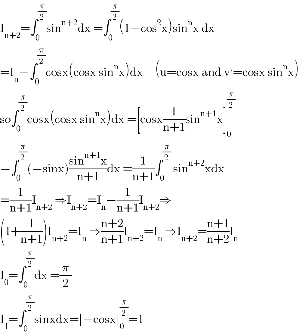 I_(n+2) =∫_0 ^(π/2) sin^(n+2) dx =∫_0 ^(π/2) (1−cos^2 x)sin^n x dx  =I_n −∫_0 ^(π/2) cosx(cosx sin^n x)dx     (u=cosx and v^′ =cosx sin^n x)  so∫_0 ^(π/2) cosx(cosx sin^n x)dx =[cosx(1/(n+1))sin^(n+1) x]_0 ^(π/2)   −∫_0 ^(π/2) (−sinx)((sin^(n+1) x)/(n+1))dx =(1/(n+1))∫_0 ^(π/2)  sin^(n+2) xdx  =(1/(n+1))I_(n+2)  ⇒I_(n+2) =I_n −(1/(n+1))I_(n+2) ⇒  (1+(1/(n+1)))I_(n+2) =I_n  ⇒((n+2)/(n+1))I_(n+2) =I_n  ⇒I_(n+2) =((n+1)/(n+2))I_n   I_0 =∫_0 ^(π/2) dx =(π/2)  I_1 =∫_0 ^(π/2) sinxdx=[−cosx]_0 ^(π/2) =1  