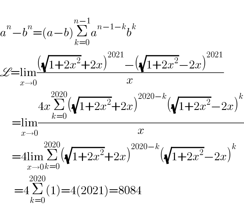   a^n −b^n =(a−b)Σ_(k=0) ^(n−1) a^(n−1−k) b^k   L=lim_(x→0) ((((√(1+2x^2 ))+2x)^(2021) −((√(1+2x^2 ))−2x)^(2021) )/x)       =lim_(x→0) ((4xΣ_(k=0) ^(2020) ((√(1+2x^2 ))+2x)^(2020−k) ((√(1+2x^2 ))−2x)^k )/x)       =4lim_(x→0) Σ_(k=0) ^(2020) ((√(1+2x^2 ))+2x)^(2020−k) ((√(1+2x^2 ))−2x)^k         =4Σ_(k=0) ^(2020) (1)=4(2021)=8084  