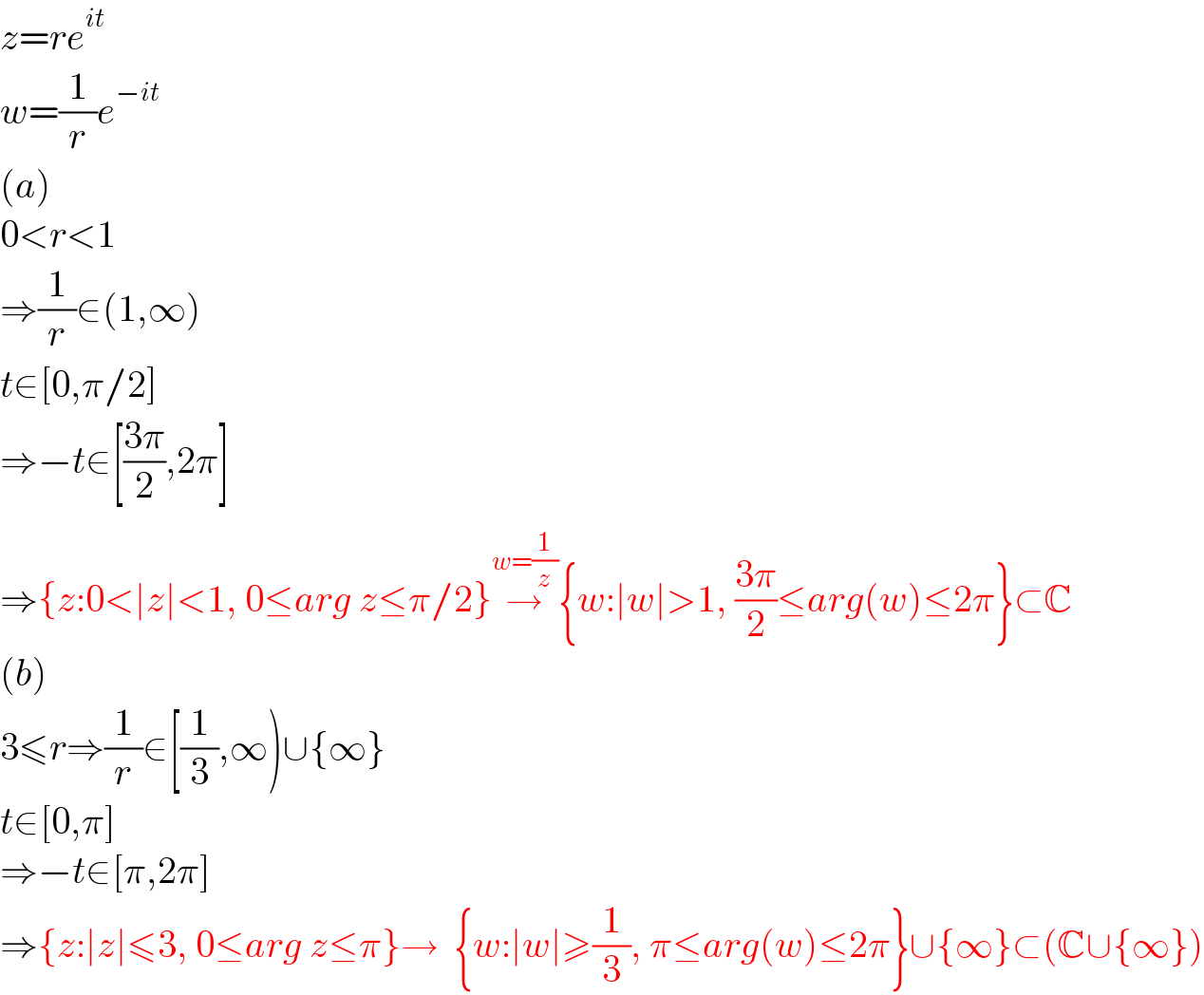 z=re^(it)   w=(1/r)e^(−it)   (a)  0<r<1  ⇒(1/r)∈(1,∞)  t∈[0,π/2]  ⇒−t∈[((3π)/2),2π]  ⇒{z:0<∣z∣<1, 0≤arg z≤π/2}→^(w=(1/z))   {w:∣w∣>1, ((3π)/2)≤arg(w)≤2π}⊂C  (b)  3≤r⇒(1/r)∈[(1/3),∞)∪{∞}  t∈[0,π]  ⇒−t∈[π,2π]  ⇒{z:∣z∣≤3, 0≤arg z≤π}→  {w:∣w∣≥(1/3), π≤arg(w)≤2π}∪{∞}⊂(C∪{∞})  
