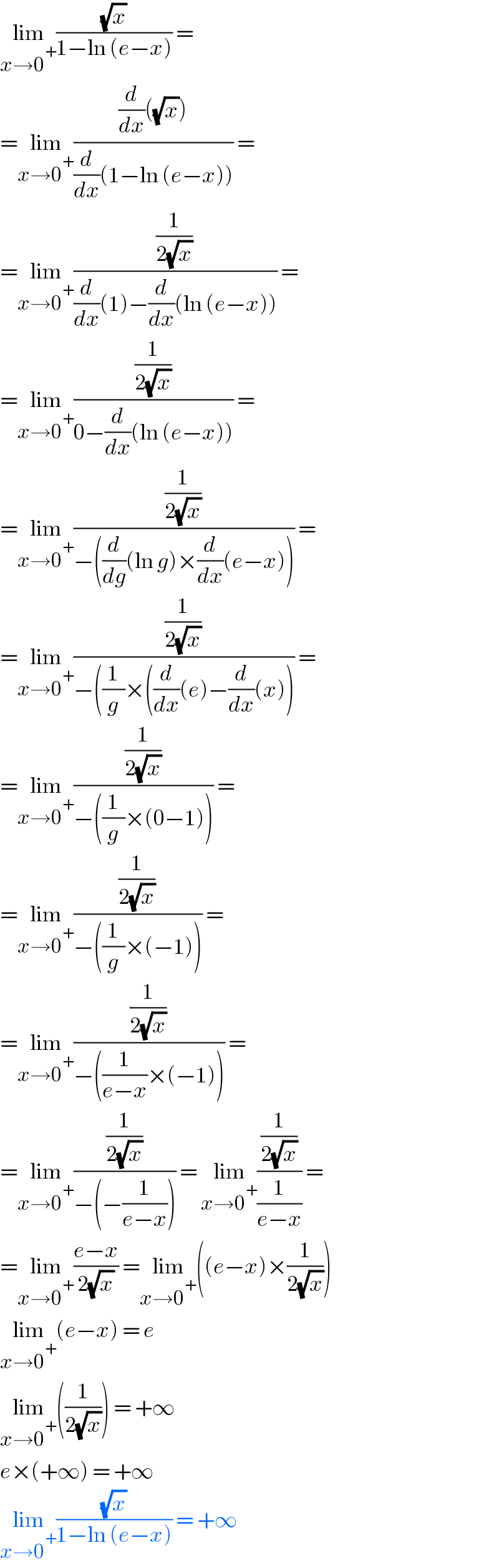 lim_(x→0^+ ) ((√x)/(1−ln (e−x))) =   =lim_(x→0^+ ) (((d/dx)((√x)))/((d/dx)(1−ln (e−x)))) =   =lim_(x→0^+ ) ((1/(2(√x)))/((d/dx)(1)−(d/dx)(ln (e−x)))) =  =lim_(x→0^+ ) ((1/(2(√x)))/(0−(d/dx)(ln (e−x)))) =   =lim_(x→0^+ ) ((1/(2(√x)))/(−((d/dg)(ln g)×(d/dx)(e−x)))) =  =lim_(x→0^+ ) ((1/(2(√x)))/(−((1/g)×((d/dx)(e)−(d/dx)(x)))) =  =lim_(x→0^+ ) ((1/(2(√x)))/(−((1/g)×(0−1)))) =   =lim_(x→0^+ ) ((1/(2(√x)))/(−((1/g)×(−1)))) =  =lim_(x→0^+ ) ((1/(2(√x)))/(−((1/(e−x))×(−1)))) =  =lim_(x→0^+ ) ((1/(2(√x)))/(−(−(1/(e−x))))) = lim_(x→0^+ ) ((1/(2(√x)))/(1/(e−x))) =  =lim_(x→0^+ ) ((e−x)/(2(√x))) =lim_(x→0^+ ) ((e−x)×(1/(2(√x))))  lim_(x→0^+ ) (e−x) = e  lim_(x→0^+ ) ((1/(2(√x)))) = +∞  e×(+∞) = +∞  lim_(x→0^+ ) ((√x)/(1−ln (e−x))) = +∞  